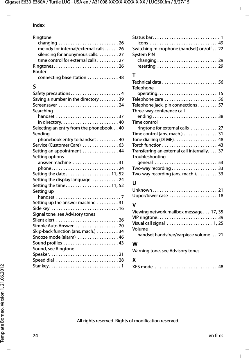 74 en fr esGigaset E630-E360A / Turtle LUG - USA en / A31008-XXXXX-XXXX-X-XX / LUGSIX.fm / 3/27/15Template Borneo, Version 1, 21.06.2012IndexRingtonechanging . . . . . . . . . . . . . . . . . . . . . . . . . 26melody for internal/external calls. . . . . . 26silencing for anonymous calls. . . . . . . . . 27time control for external calls . . . . . . . . . 27Ringtones. . . . . . . . . . . . . . . . . . . . . . . . . . . 26Routerconnecting base station . . . . . . . . . . . . . 48SSafety precautions. . . . . . . . . . . . . . . . . . . . . 4Saving a number in the directory . . . . . . . . 39Screensaver . . . . . . . . . . . . . . . . . . . . . . . . . 24Searchinghandset  . . . . . . . . . . . . . . . . . . . . . . . . . . 37in directory. . . . . . . . . . . . . . . . . . . . . . . . 40Selecting an entry from the phonebook . . 40Sendingphonebook entry to handset . . . . . . . . . 40Service (Customer Care) . . . . . . . . . . . . . . . 63Setting an appointment . . . . . . . . . . . . . . . 44Setting optionsanswer machine  . . . . . . . . . . . . . . . . . . . 31phone. . . . . . . . . . . . . . . . . . . . . . . . . . . . 24Setting the date . . . . . . . . . . . . . . . . . . . 11, 52Setting the display language  . . . . . . . . . . . 24Setting the time. . . . . . . . . . . . . . . . . . . 11, 52Setting uphandset  . . . . . . . . . . . . . . . . . . . . . . . . . . . 7Setting up the answer machine . . . . . . . . . 31Side key  . . . . . . . . . . . . . . . . . . . . . . . . . . . . 16Signal tone, see Advisory tonesSilent alert  . . . . . . . . . . . . . . . . . . . . . . . . . . 26Simple Auto Answer  . . . . . . . . . . . . . . . . . . 20Skip-back function (ans. mach.) . . . . . . . . . 34Snooze mode (alarm)  . . . . . . . . . . . . . . . . . 46Sound profiles . . . . . . . . . . . . . . . . . . . . . . . 43Sound, see RingtoneSpeaker. . . . . . . . . . . . . . . . . . . . . . . . . . . . . 21Speed dial  . . . . . . . . . . . . . . . . . . . . . . . . . . 28Star key. . . . . . . . . . . . . . . . . . . . . . . . . . . . . . 1Status bar. . . . . . . . . . . . . . . . . . . . . . . . . . . .  1icons  . . . . . . . . . . . . . . . . . . . . . . . . . . . . 49Switching microphone (handset) on/off . . 22System PINchanging . . . . . . . . . . . . . . . . . . . . . . . . . 29resetting . . . . . . . . . . . . . . . . . . . . . . . . . 29TTechnical data . . . . . . . . . . . . . . . . . . . . . . . 56Telephoneoperating. . . . . . . . . . . . . . . . . . . . . . . . . 15Telephone care  . . . . . . . . . . . . . . . . . . . . . . 56Telephone jack, pin connections . . . . . . . . 57Three-way conference callending . . . . . . . . . . . . . . . . . . . . . . . . . . . 38Time controlringtone for external calls  . . . . . . . . . . . 27Time control (ans. mach.) . . . . . . . . . . . . . . 31Tone dialling (DTMF). . . . . . . . . . . . . . . . . . 48Torch function . . . . . . . . . . . . . . . . . . . . . . . 43Transferring an external call internally. . . .  37Troubleshootinggeneral  . . . . . . . . . . . . . . . . . . . . . . . . . . 53Two-way recording . . . . . . . . . . . . . . . . . . . 33Two-way recording (ans. mach.). . . . . . . . . 33UUnknown. . . . . . . . . . . . . . . . . . . . . . . . . . . 21Upper/lower case . . . . . . . . . . . . . . . . . . . . 18VViewing network mailbox message. . . 17, 35VIP ringtone. . . . . . . . . . . . . . . . . . . . . . . . . 39Visual call signal  . . . . . . . . . . . . . . . . . . . 1, 25Volumehandset handsfree/earpiece volume. . . 21WWarning tone, see Advisory tonesXXES mode  . . . . . . . . . . . . . . . . . . . . . . . . . . 48All rights reserved. Rights of modification reserved.