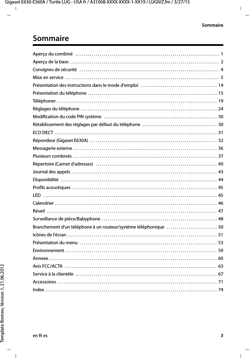 en fr es 3Gigaset E630-E360A / Turtle LUG - USA fr / A31008-XXXX-XXXX-1-XX19 / LUGIVZ.fm / 3/27/15Template Borneo, Version 1, 21.06.2012SommaireSommaireAperçu du combiné   . . . . . . . . . . . . . . . . . . . . . . . . . . . . . . . . . . . . . . . . . . . . . . . . . . . . . . . . . . . . . . . . . . . . . . .  1Aperçu de la base . . . . . . . . . . . . . . . . . . . . . . . . . . . . . . . . . . . . . . . . . . . . . . . . . . . . . . . . . . . . . . . . . . . . . . . . . .  2Consignes de sécurité   . . . . . . . . . . . . . . . . . . . . . . . . . . . . . . . . . . . . . . . . . . . . . . . . . . . . . . . . . . . . . . . . . . . . .  4Mise en service  . . . . . . . . . . . . . . . . . . . . . . . . . . . . . . . . . . . . . . . . . . . . . . . . . . . . . . . . . . . . . . . . . . . . . . . . . . . .  5Présentation des instructions dans le mode d&apos;emploi  . . . . . . . . . . . . . . . . . . . . . . . . . . . . . . . . . . . . . . 14Présentation du téléphone . . . . . . . . . . . . . . . . . . . . . . . . . . . . . . . . . . . . . . . . . . . . . . . . . . . . . . . . . . . . . . . .  15Téléphoner  . . . . . . . . . . . . . . . . . . . . . . . . . . . . . . . . . . . . . . . . . . . . . . . . . . . . . . . . . . . . . . . . . . . . . . . . . . . . . . .  19Réglages du téléphone  . . . . . . . . . . . . . . . . . . . . . . . . . . . . . . . . . . . . . . . . . . . . . . . . . . . . . . . . . . . . . . . . . . .  24Modification du code PIN système  . . . . . . . . . . . . . . . . . . . . . . . . . . . . . . . . . . . . . . . . . . . . . . . . . . . . . . . .  30Rétablissement des réglages par défaut du téléphone  . . . . . . . . . . . . . . . . . . . . . . . . . . . . . . . . . . . . .  30ECO DECT  . . . . . . . . . . . . . . . . . . . . . . . . . . . . . . . . . . . . . . . . . . . . . . . . . . . . . . . . . . . . . . . . . . . . . . . . . . . . . . . .  31Répondeur (Gigaset E630A) . . . . . . . . . . . . . . . . . . . . . . . . . . . . . . . . . . . . . . . . . . . . . . . . . . . . . . . . . . . . . . .  32Messagerie externe . . . . . . . . . . . . . . . . . . . . . . . . . . . . . . . . . . . . . . . . . . . . . . . . . . . . . . . . . . . . . . . . . . . . . . .  36Plusieurs combinés  . . . . . . . . . . . . . . . . . . . . . . . . . . . . . . . . . . . . . . . . . . . . . . . . . . . . . . . . . . . . . . . . . . . . . . .  37Répertoire (Carnet d&apos;adresses)   . . . . . . . . . . . . . . . . . . . . . . . . . . . . . . . . . . . . . . . . . . . . . . . . . . . . . . . . . . . .  40Journal des appels . . . . . . . . . . . . . . . . . . . . . . . . . . . . . . . . . . . . . . . . . . . . . . . . . . . . . . . . . . . . . . . . . . . . . . . .  43Disponibilité   . . . . . . . . . . . . . . . . . . . . . . . . . . . . . . . . . . . . . . . . . . . . . . . . . . . . . . . . . . . . . . . . . . . . . . . . . . . . .  44Profils acoustiques . . . . . . . . . . . . . . . . . . . . . . . . . . . . . . . . . . . . . . . . . . . . . . . . . . . . . . . . . . . . . . . . . . . . . . . .  45LED  . . . . . . . . . . . . . . . . . . . . . . . . . . . . . . . . . . . . . . . . . . . . . . . . . . . . . . . . . . . . . . . . . . . . . . . . . . . . . . . . . . . . . .  45Calendrier . . . . . . . . . . . . . . . . . . . . . . . . . . . . . . . . . . . . . . . . . . . . . . . . . . . . . . . . . . . . . . . . . . . . . . . . . . . . . . . .  46Réveil  . . . . . . . . . . . . . . . . . . . . . . . . . . . . . . . . . . . . . . . . . . . . . . . . . . . . . . . . . . . . . . . . . . . . . . . . . . . . . . . . . . . .  47Surveillance de pièce/Babyphone . . . . . . . . . . . . . . . . . . . . . . . . . . . . . . . . . . . . . . . . . . . . . . . . . . . . . . . . .  48Branchement d&apos;un téléphone à un routeur/système téléphonique  . . . . . . . . . . . . . . . . . . . . . . . . .  50Icônes de l&apos;écran . . . . . . . . . . . . . . . . . . . . . . . . . . . . . . . . . . . . . . . . . . . . . . . . . . . . . . . . . . . . . . . . . . . . . . . . . .  51Présentation du menu  . . . . . . . . . . . . . . . . . . . . . . . . . . . . . . . . . . . . . . . . . . . . . . . . . . . . . . . . . . . . . . . . . . . .  53Environnement . . . . . . . . . . . . . . . . . . . . . . . . . . . . . . . . . . . . . . . . . . . . . . . . . . . . . . . . . . . . . . . . . . . . . . . . . . .  59Annexe . . . . . . . . . . . . . . . . . . . . . . . . . . . . . . . . . . . . . . . . . . . . . . . . . . . . . . . . . . . . . . . . . . . . . . . . . . . . . . . . . . .  60Avis FCC/ACTA   . . . . . . . . . . . . . . . . . . . . . . . . . . . . . . . . . . . . . . . . . . . . . . . . . . . . . . . . . . . . . . . . . . . . . . . . . . .  63Service à la clientèle  . . . . . . . . . . . . . . . . . . . . . . . . . . . . . . . . . . . . . . . . . . . . . . . . . . . . . . . . . . . . . . . . . . . . . .  67Accessoires . . . . . . . . . . . . . . . . . . . . . . . . . . . . . . . . . . . . . . . . . . . . . . . . . . . . . . . . . . . . . . . . . . . . . . . . . . . . . . .  71Index . . . . . . . . . . . . . . . . . . . . . . . . . . . . . . . . . . . . . . . . . . . . . . . . . . . . . . . . . . . . . . . . . . . . . . . . . . . . . . . . . . . . .  74