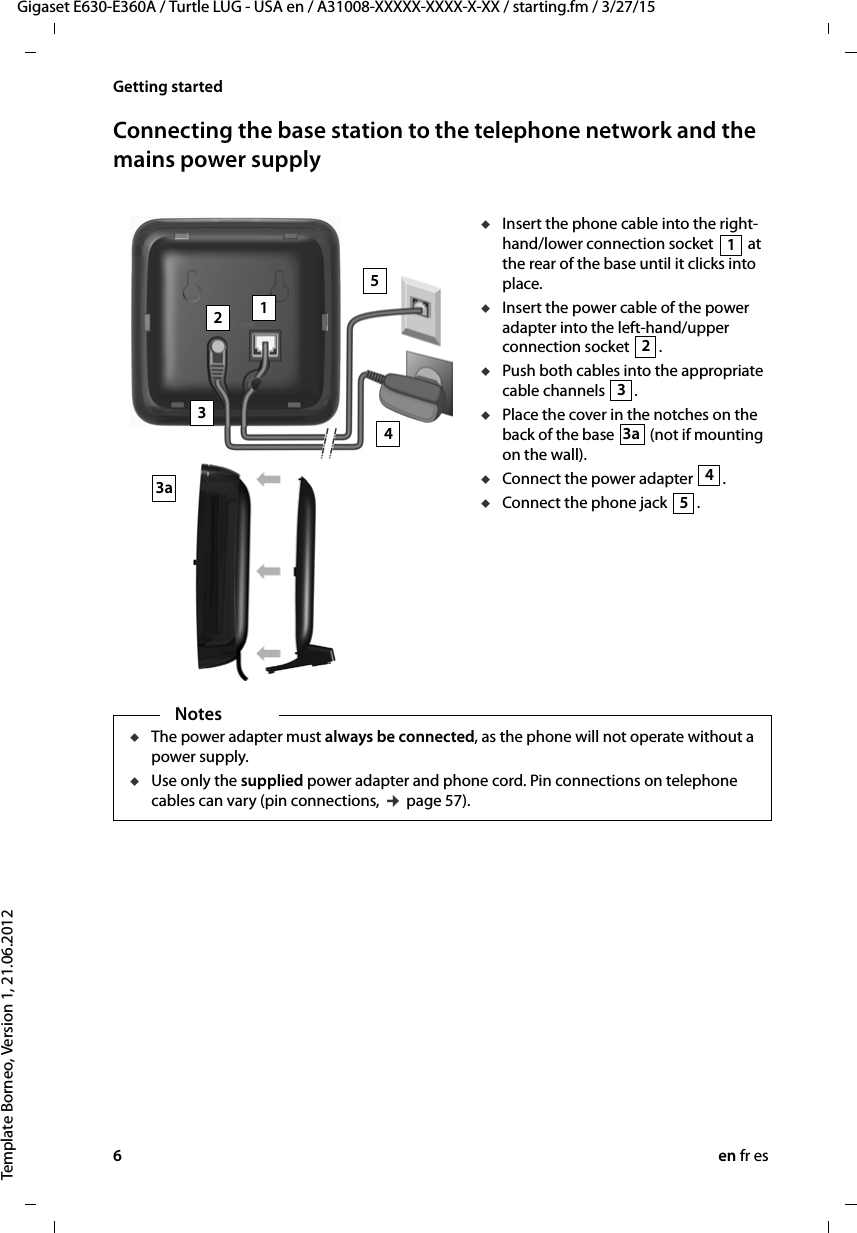 6en fr esGigaset E630-E360A / Turtle LUG - USA en / A31008-XXXXX-XXXX-X-XX / starting.fm / 3/27/15Template Borneo, Version 1, 21.06.2012Getting startedConnecting the base station to the telephone network and the mains power supply uInsert the phone cable into the right-hand/lower connection socket   at the rear of the base until it clicks into place. uInsert the power cable of the power adapter into the left-hand/upper connection socket  .uPush both cables into the appropriate cable channels  .uPlace the cover in the notches on the back of the base   (not if mounting on the wall). uConnect the power adapter  .uConnect the phone jack  .432153a1233a45NotesuThe power adapter must always be connected, as the phone will not operate without a power supply.uUse only the supplied power adapter and phone cord. Pin connections on telephone cables can vary (pin connections, ¢ page 57).