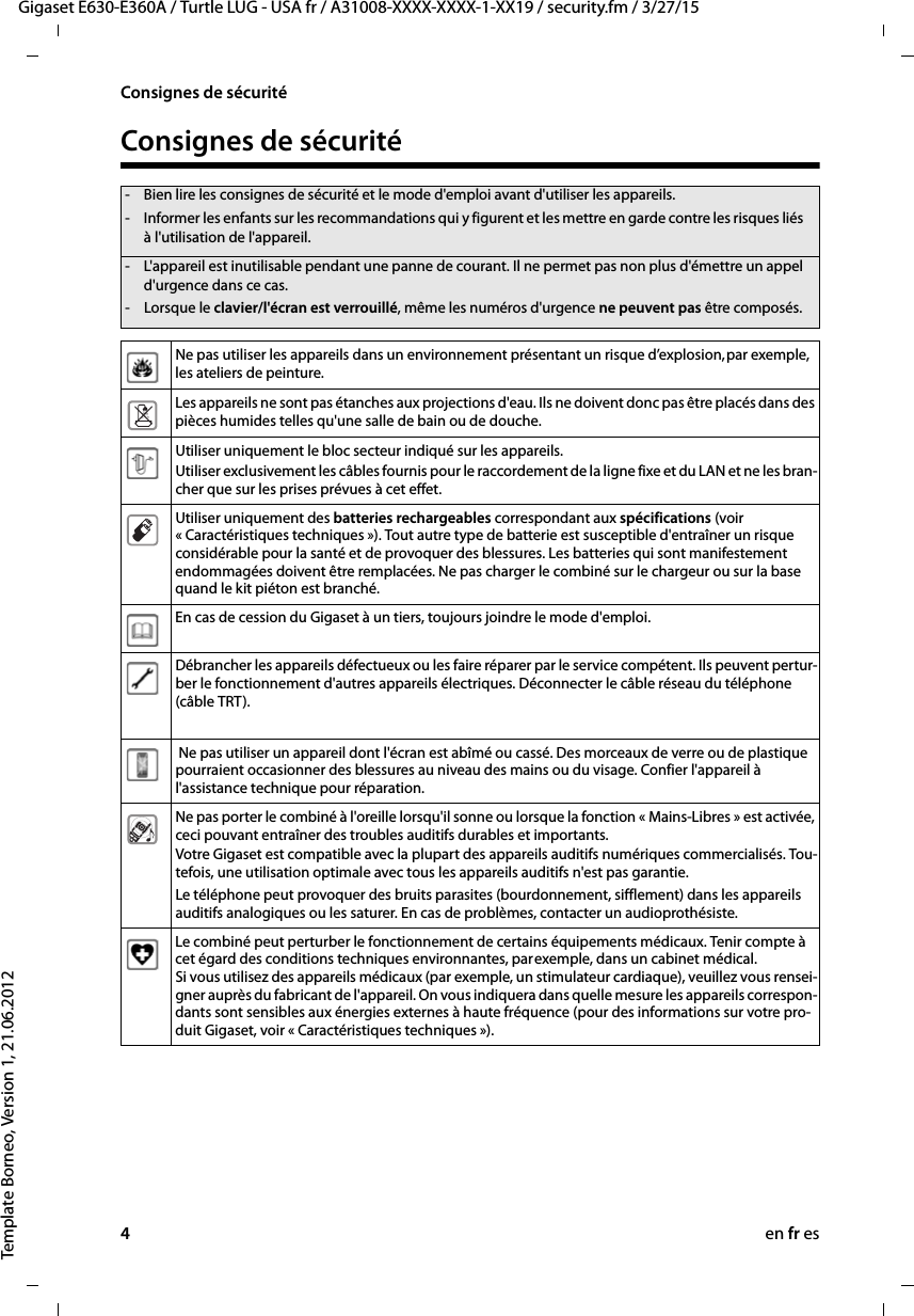 4en fr esGigaset E630-E360A / Turtle LUG - USA fr / A31008-XXXX-XXXX-1-XX19 / security.fm / 3/27/15Template Borneo, Version 1, 21.06.2012Consignes de sécuritéConsignes de sécurité- Bien lire les consignes de sécurité et le mode d&apos;emploi avant d&apos;utiliser les appareils.- Informer les enfants sur les recommandations qui y figurent et les mettre en garde contre les risques liés à l&apos;utilisation de l&apos;appareil.- L&apos;appareil est inutilisable pendant une panne de courant. Il ne permet pas non plus d&apos;émettre un appel d&apos;urgence dans ce cas.- Lorsque le clavier/l&apos;écran est verrouillé, même les numéros d&apos;urgence ne peuvent pas être composés.Ne pas utiliser les appareils dans un environnement présentant un risque d’explosion, par exemple, les ateliers de peinture.Les appareils ne sont pas étanches aux projections d&apos;eau. Ils ne doivent donc pas être placés dans des pièces humides telles qu&apos;une salle de bain ou de douche. Utiliser uniquement le bloc secteur indiqué sur les appareils.Utiliser exclusivement les câbles fournis pour le raccordement de la ligne fixe et du LAN et ne les bran-cher que sur les prises prévues à cet effet.Utiliser uniquement des batteries rechargeables correspondant aux spécifications (voir « Caractéristiques techniques »). Tout autre type de batterie est susceptible d&apos;entraîner un risque considérable pour la santé et de provoquer des blessures. Les batteries qui sont manifestement endommagées doivent être remplacées. Ne pas charger le combiné sur le chargeur ou sur la base quand le kit piéton est branché. En cas de cession du Gigaset à un tiers, toujours joindre le mode d&apos;emploi.Débrancher les appareils défectueux ou les faire réparer par le service compétent. Ils peuvent pertur-ber le fonctionnement d&apos;autres appareils électriques. Déconnecter le câble réseau du téléphone (câble TRT). Ne pas utiliser un appareil dont l&apos;écran est abîmé ou cassé. Des morceaux de verre ou de plastique pourraient occasionner des blessures au niveau des mains ou du visage. Confier l&apos;appareil à l&apos;assistance technique pour réparation.Ne pas porter le combiné à l&apos;oreille lorsqu&apos;il sonne ou lorsque la fonction « Mains-Libres » est activée, ceci pouvant entraîner des troubles auditifs durables et importants.Votre Gigaset est compatible avec la plupart des appareils auditifs numériques commercialisés. Tou-tefois, une utilisation optimale avec tous les appareils auditifs n&apos;est pas garantie.Le téléphone peut provoquer des bruits parasites (bourdonnement, sifflement) dans les appareils auditifs analogiques ou les saturer. En cas de problèmes, contacter un audioprothésiste.Le combiné peut perturber le fonctionnement de certains équipements médicaux. Tenir compte à cet égard des conditions techniques environnantes, par exemple, dans un cabinet médical. Si vous utilisez des appareils médicaux (par exemple, un stimulateur cardiaque), veuillez vous rensei-gner auprès du fabricant de l&apos;appareil. On vous indiquera dans quelle mesure les appareils correspon-dants sont sensibles aux énergies externes à haute fréquence (pour des informations sur votre pro-duit Gigaset, voir « Caractéristiques techniques »).