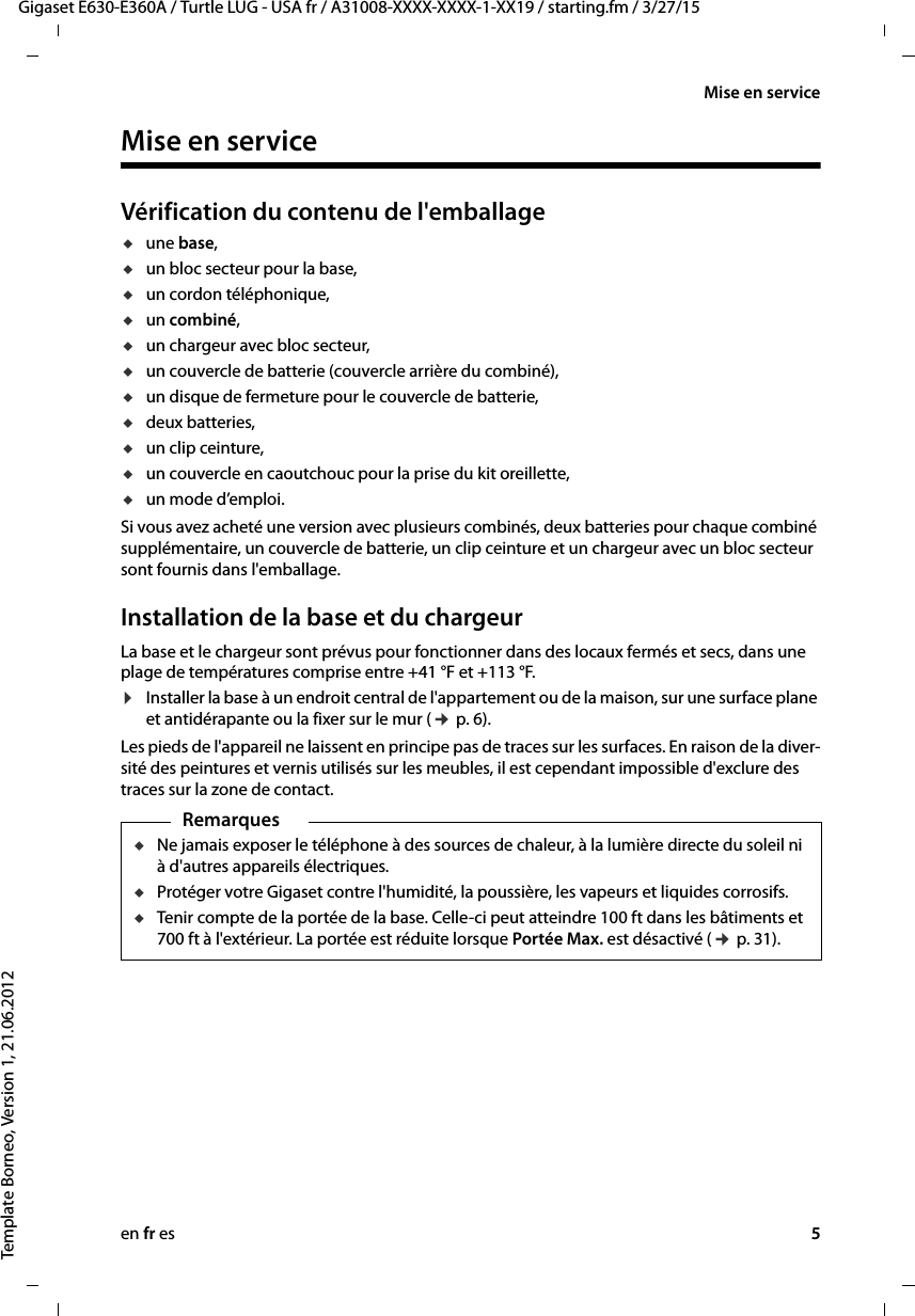 en fr es 5Gigaset E630-E360A / Turtle LUG - USA fr / A31008-XXXX-XXXX-1-XX19 / starting.fm / 3/27/15Template Borneo, Version 1, 21.06.2012Mise en serviceMise en serviceVérification du contenu de l&apos;emballageuune base,uun bloc secteur pour la base,uun cordon téléphonique,uun combiné,uun chargeur avec bloc secteur,uun couvercle de batterie (couvercle arrière du combiné),uun disque de fermeture pour le couvercle de batterie,udeux batteries,uun clip ceinture,uun couvercle en caoutchouc pour la prise du kit oreillette,uun mode d’emploi.Si vous avez acheté une version avec plusieurs combinés, deux batteries pour chaque combiné supplémentaire, un couvercle de batterie, un clip ceinture et un chargeur avec un bloc secteur sont fournis dans l&apos;emballage.Installation de la base et du chargeurLa base et le chargeur sont prévus pour fonctionner dans des locaux fermés et secs, dans une plage de températures comprise entre +41 °F et +113 °F. ¤Installer la base à un endroit central de l&apos;appartement ou de la maison, sur une surface plane et antidérapante ou la fixer sur le mur (¢ p. 6).Les pieds de l&apos;appareil ne laissent en principe pas de traces sur les surfaces. En raison de la diver-sité des peintures et vernis utilisés sur les meubles, il est cependant impossible d&apos;exclure des traces sur la zone de contact.RemarquesuNe jamais exposer le téléphone à des sources de chaleur, à la lumière directe du soleil ni à d&apos;autres appareils électriques.uProtéger votre Gigaset contre l&apos;humidité, la poussière, les vapeurs et liquides corrosifs.uTenir compte de la portée de la base. Celle-ci peut atteindre 100 ft dans les bâtiments et 700 ft à l&apos;extérieur. La portée est réduite lorsque Portée Max. est désactivé (¢ p. 31).