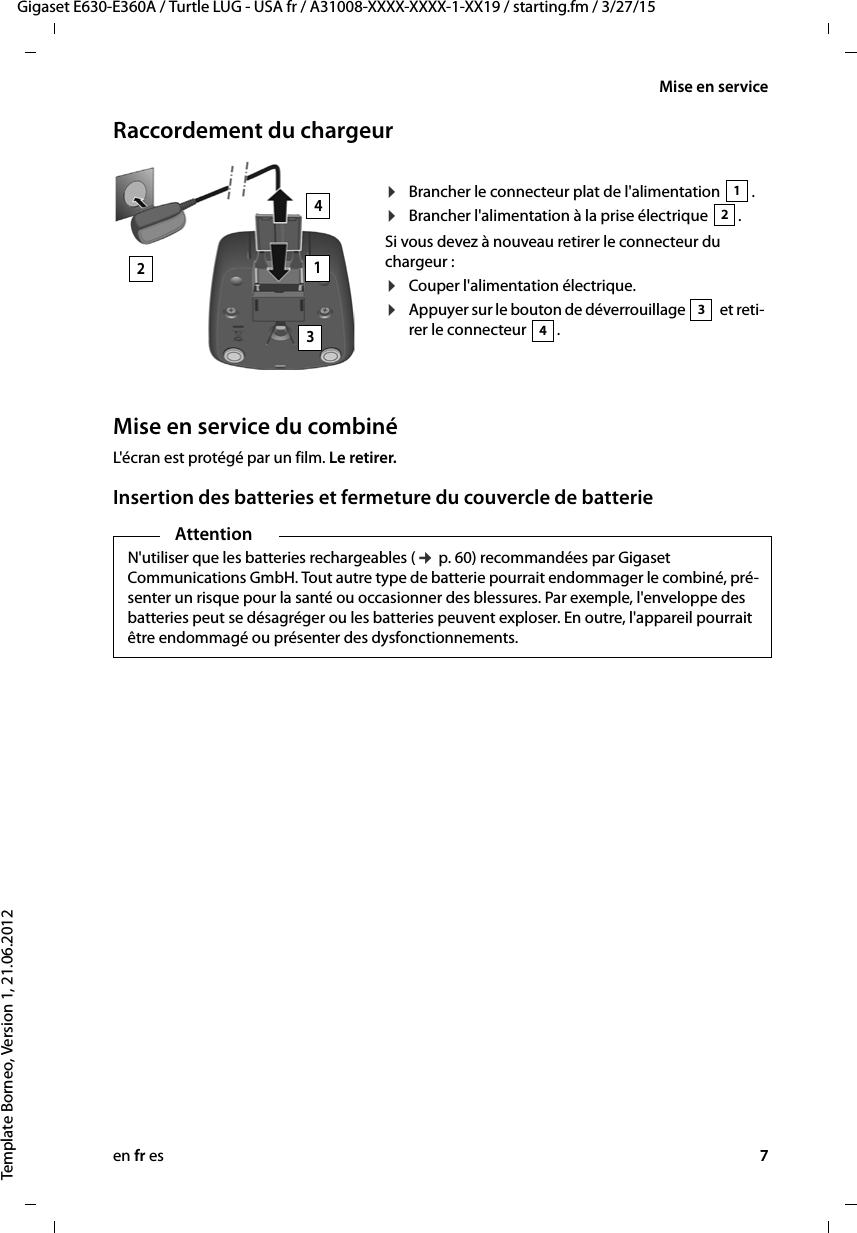 en fr es 7Gigaset E630-E360A / Turtle LUG - USA fr / A31008-XXXX-XXXX-1-XX19 / starting.fm / 3/27/15Template Borneo, Version 1, 21.06.2012Mise en serviceRaccordement du chargeurMise en service du combinéL&apos;écran est protégé par un film. Le retirer.Insertion des batteries et fermeture du couvercle de batterie¤Brancher le connecteur plat de l&apos;alimentation  .¤Brancher l&apos;alimentation à la prise électrique  .Si vous devez à nouveau retirer le connecteur du chargeur : ¤Couper l&apos;alimentation électrique.¤Appuyer sur le bouton de déverrouillage   et reti-rer le connecteur  . 12342134AttentionN&apos;utiliser que les batteries rechargeables (¢ p. 60) recommandées par Gigaset Communications GmbH. Tout autre type de batterie pourrait endommager le combiné, pré-senter un risque pour la santé ou occasionner des blessures. Par exemple, l&apos;enveloppe des batteries peut se désagréger ou les batteries peuvent exploser. En outre, l&apos;appareil pourrait être endommagé ou présenter des dysfonctionnements.