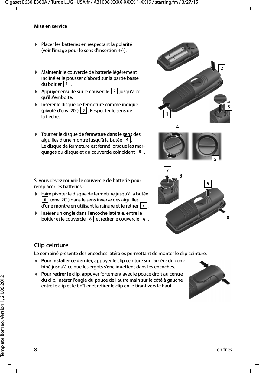 8en fr esGigaset E630-E360A / Turtle LUG - USA fr / A31008-XXXX-XXXX-1-XX19 / starting.fm / 3/27/15Template Borneo, Version 1, 21.06.2012Mise en serviceClip ceintureLe combiné présente des encoches latérales permettant de monter le clip ceinture.uPour installer ce dernier, appuyer le clip ceinture sur l&apos;arrière du com-biné jusqu&apos;à ce que les ergots s&apos;encliquettent dans les encoches.uPour retirer le clip, appuyer fortement avec le pouce droit au centre du clip, insérer l&apos;ongle du pouce de l&apos;autre main sur le côté à gauche entre le clip et le boîtier et retirer le clip en le tirant vers le haut.¤Placer les batteries en respectant la polarité (voir l&apos;image pour le sens d&apos;insertion +/-).¤Maintenir le couvercle de batterie légèrement incliné et le pousser d&apos;abord sur la partie basse du boîtier  .¤Appuyer ensuite sur le couvercle   jusqu&apos;à ce qu&apos;il s&apos;emboîte.¤Insérer le disque de fermeture comme indiqué (pivoté d&apos;env. 20°)  . Respecter le sens de la flèche.12312Si vous devez rouvrir le couvercle de batterie pour remplacer les batteries :¤Faire pivoter le disque de fermeture jusqu&apos;à la butée  (env. 20°) dans le sens inverse des aiguilles d&apos;une montre en utilisant la rainure et le retirer  .¤Insérer un ongle dans l&apos;encoche latérale, entre le boîtier et le couvercle   et retirer le couvercle  .67898354¤Tourner le disque de fermeture dans le sens des aiguilles d&apos;une montre jusqu&apos;à la butée  . Le disque de fermeture est fermé lorsque les mar-quages du disque et du couvercle coïncident  .45967