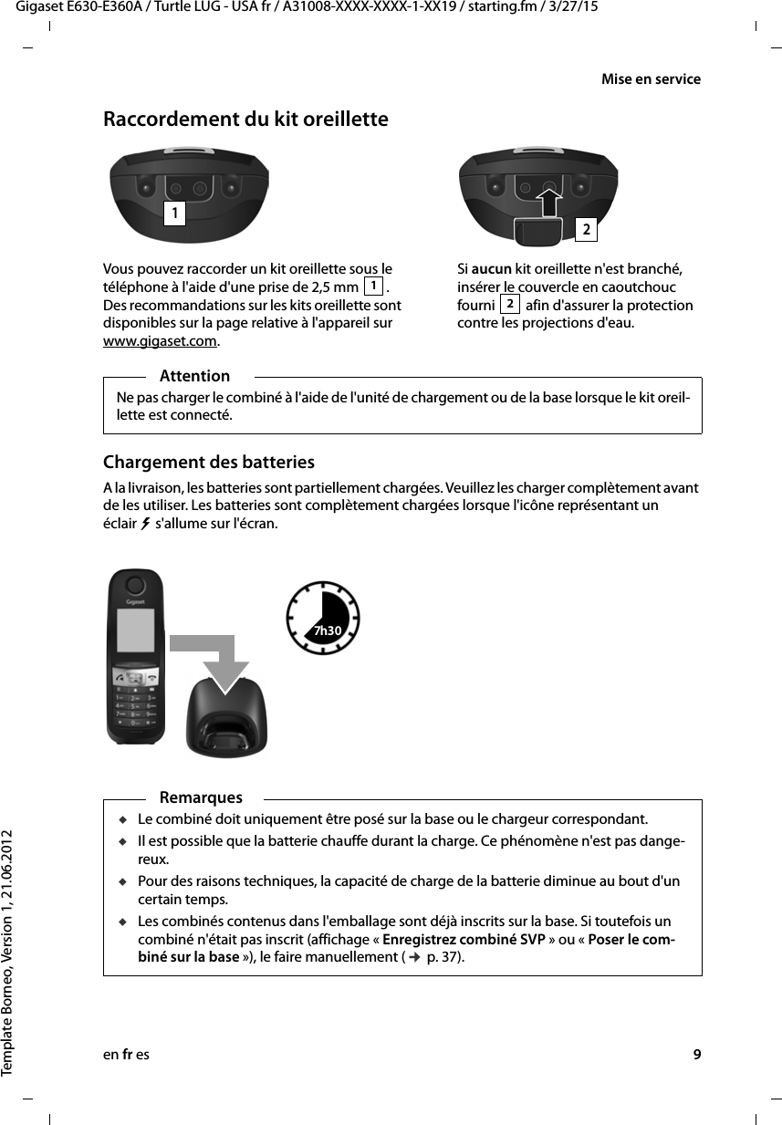 en fr es 9Gigaset E630-E360A / Turtle LUG - USA fr / A31008-XXXX-XXXX-1-XX19 / starting.fm / 3/27/15Template Borneo, Version 1, 21.06.2012Mise en serviceRaccordement du kit oreilletteChargement des batteriesA la livraison, les batteries sont partiellement chargées. Veuillez les charger complètement avant de les utiliser. Les batteries sont complètement chargées lorsque l&apos;icône représentant un éclair   s&apos;allume sur l&apos;écran. Vous pouvez raccorder un kit oreillette sous le téléphone à l&apos;aide d&apos;une prise de 2,5 mm  . Des recommandations sur les kits oreillette sont disponibles sur la page relative à l&apos;appareil sur www.gigaset.com.1Si aucun kit oreillette n&apos;est branché, insérer le couvercle en caoutchouc fourni   afin d&apos;assurer la protection contre les projections d&apos;eau.212AttentionNe pas charger le combiné à l&apos;aide de l&apos;unité de chargement ou de la base lorsque le kit oreil-lette est connecté.7h30RemarquesuLe combiné doit uniquement être posé sur la base ou le chargeur correspondant.uIl est possible que la batterie chauffe durant la charge. Ce phénomène n&apos;est pas dange-reux.uPour des raisons techniques, la capacité de charge de la batterie diminue au bout d&apos;un certain temps.uLes combinés contenus dans l&apos;emballage sont déjà inscrits sur la base. Si toutefois un combiné n&apos;était pas inscrit (affichage « Enregistrez combiné SVP » ou « Poser le com-biné sur la base »), le faire manuellement (¢ p. 37).