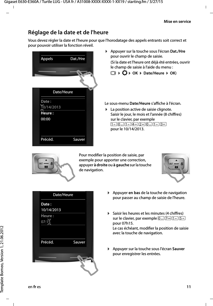 en fr es 11Gigaset E630-E360A / Turtle LUG - USA fr / A31008-XXXX-XXXX-1-XX19 / starting.fm / 3/27/15Template Borneo, Version 1, 21.06.2012Mise en serviceRéglage de la date et de l&apos;heureVous devez régler la date et l&apos;heure pour que l&apos;horodatage des appels entrants soit correct et pour pouvoir utiliser la fonction réveil.¤Appuyer sur la touche sous l&apos;écran Dat./Hre pour ouvrir le champ de saisie. (Si la date et l&apos;heure ont déjà été entrées, ouvrir le champ de saisie à l&apos;aide du menu : v ¤ Ï¤ OK ¤ Date/Heure ¤ OK)Le sous-menu Date/Heure s&apos;affiche à l&apos;écran.¤La position active de saisie clignote. Saisir le jour, le mois et l&apos;année (8 chiffres) sur le clavier, par exemple Q42Q3 pour le 10/14/2013.Pour modifier la position de saisie, par exemple pour apporter une correction, appuyer à droite ou à gauche sur la touche de navigation.¤Appuyer en bas de la touche de navigation pour passer au champ de saisie de l&apos;heure.  ¤Saisir les heures et les minutes (4 chiffres) sur le clavier, par exemple QM5 pour 07h15. Le cas échéant, modifier la position de saisie avec la touche de navigation.  ¤Appuyer sur la touche sous l&apos;écran Sauver pour enregistrer les entrées. Date/HeureDate :10/14/2013Heure :00:00Précéd. SauverAppels Dat./HreDate/HeureDate :10/14/2013Heure :07:15Précéd. Sauver