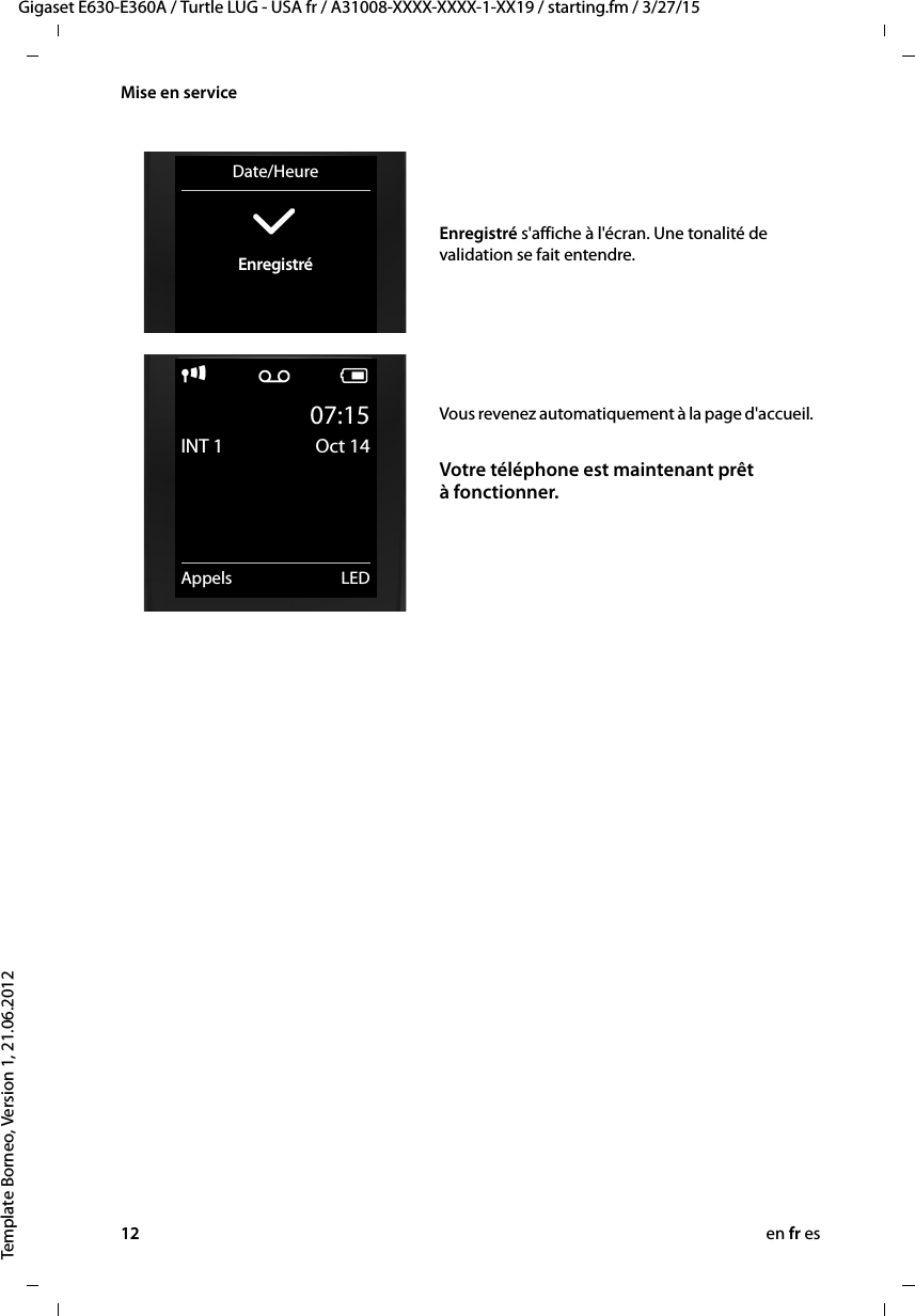 12 en fr esGigaset E630-E360A / Turtle LUG - USA fr / A31008-XXXX-XXXX-1-XX19 / starting.fm / 3/27/15Template Borneo, Version 1, 21.06.2012Mise en serviceEnregistré s&apos;affiche à l&apos;écran. Une tonalité de validation se fait entendre.Date/Heure‰Enregistréi Ã V07:15INT 1 Oct 14Appels LEDVous revenez automatiquement à la page d&apos;accueil.Votre téléphone est maintenant prêt à fonctionner.