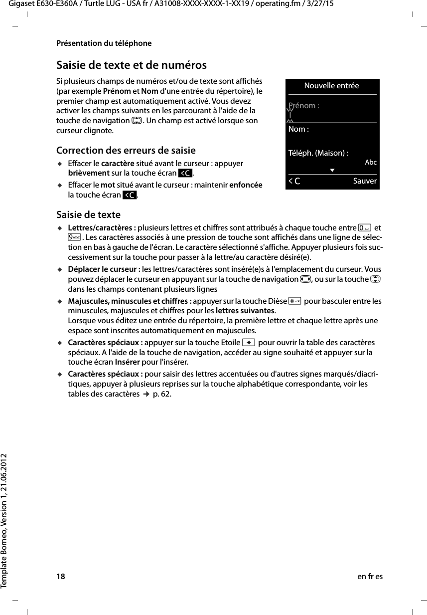 18 en fr esGigaset E630-E360A / Turtle LUG - USA fr / A31008-XXXX-XXXX-1-XX19 / operating.fm / 3/27/15Template Borneo, Version 1, 21.06.2012Présentation du téléphoneSaisie de texte et de numérosSi plusieurs champs de numéros et/ou de texte sont affichés (par exemple Prénom et Nom d&apos;une entrée du répertoire), le premier champ est automatiquement activé. Vous devez activer les champs suivants en les parcourant à l&apos;aide de la touche de navigation q. Un champ est activé lorsque son curseur clignote. Correction des erreurs de saisieuEffacer le caractère situé avant le curseur : appuyer brièvement sur la touche écran Ñ.uEffacer le mot situé avant le curseur : maintenir enfoncée la touche écran Ñ. Saisie de texteuLettres/caractères : plusieurs lettres et chiffres sont attribués à chaque touche entre Q et O. Les caractères associés à une pression de touche sont affichés dans une ligne de sélec-tion en bas à gauche de l&apos;écran. Le caractère sélectionné s&apos;affiche. Appuyer plusieurs fois suc-cessivement sur la touche pour passer à la lettre/au caractère désiré(e).uDéplacer le curseur : les lettres/caractères sont inséré(e)s à l&apos;emplacement du curseur. Vous pouvez déplacer le curseur en appuyant sur la touche de navigation r, ou sur la touche q dans les champs contenant plusieurs lignesuMajuscules, minuscules et chiffres : appuyer sur la touche Dièse # pour basculer entre les minuscules, majuscules et chiffres pour les lettres suivantes.  Lorsque vous éditez une entrée du répertoire, la première lettre et chaque lettre après une espace sont inscrites automatiquement en majuscules. uCaractères spéciaux : appuyer sur la touche Etoile * pour ouvrir la table des caractères spéciaux. A l&apos;aide de la touche de navigation, accéder au signe souhaité et appuyer sur la touche écran Insérer pour l&apos;insérer. uCaractères spéciaux : pour saisir des lettres accentuées ou d&apos;autres signes marqués/diacri-tiques, appuyer à plusieurs reprises sur la touche alphabétique correspondante, voir les tables des caractères ¢ p. 62. Nouvelle entrée Prénom :INom :Téléph. (Maison) :AbcxÛSauver