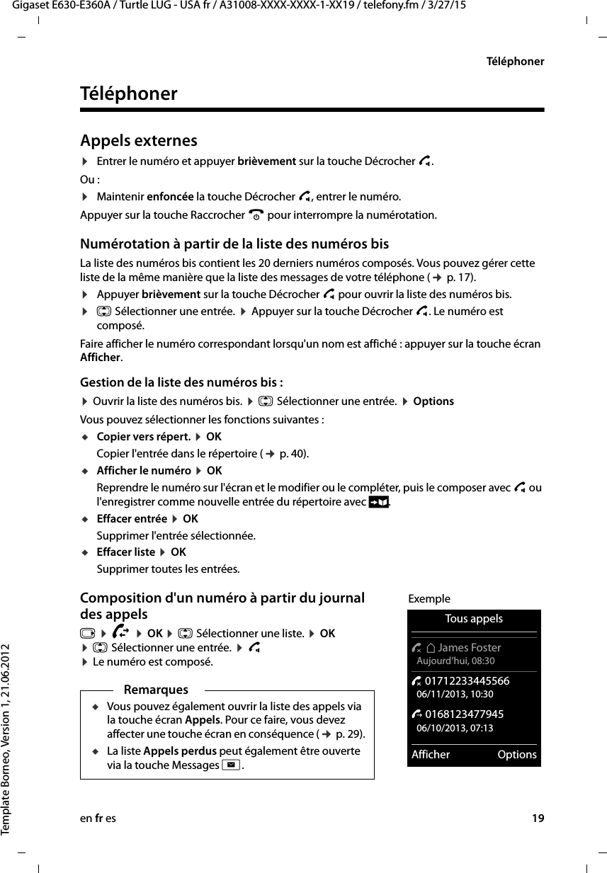 en fr es 19Gigaset E630-E360A / Turtle LUG - USA fr / A31008-XXXX-XXXX-1-XX19 / telefony.fm / 3/27/15Template Borneo, Version 1, 21.06.2012TéléphonerTéléphonerAppels externes¤Entrer le numéro et appuyer brièvement sur la touche Décrocher c. Ou :¤Maintenir enfoncée la touche Décrocher c, entrer le numéro. Appuyer sur la touche Raccrocher a pour interrompre la numérotation. Numérotation à partir de la liste des numéros bisLa liste des numéros bis contient les 20 derniers numéros composés. Vous pouvez gérer cette liste de la même manière que la liste des messages de votre téléphone (¢ p. 17).¤Appuyer brièvement sur la touche Décrocher c pour ouvrir la liste des numéros bis.¤q Sélectionner une entrée. ¤ Appuyer sur la touche Décrocher c. Le numéro est composé.Faire afficher le numéro correspondant lorsqu&apos;un nom est affiché : appuyer sur la touche écran Afficher.Gestion de la liste des numéros bis :¤ Ouvrir la liste des numéros bis. ¤ q Sélectionner une entrée. ¤ OptionsVous pouvez sélectionner les fonctions suivantes : uCopier vers répert. ¤ OKCopier l&apos;entrée dans le répertoire (¢ p. 40).uAfficher le numéro ¤ OKReprendre le numéro sur l&apos;écran et le modifier ou le compléter, puis le composer avec c ou l&apos;enregistrer comme nouvelle entrée du répertoire avec Ó.uEffacer entrée ¤ OKSupprimer l&apos;entrée sélectionnée.uEffacer liste ¤ OKSupprimer toutes les entrées.Composition d&apos;un numéro à partir du journal des appelsv ¤ Ê ¤ OK ¤ q Sélectionner une liste. ¤ OK ¤ q Sélectionner une entrée. ¤ c  ¤ Le numéro est composé.RemarquesuVous pouvez également ouvrir la liste des appels via la touche écran Appels. Pour ce faire, vous devez affecter une touche écran en conséquence (¢ p. 29).uLa liste Appels perdus peut également être ouverte via la touche Messages f.ExempleTous appels™ äJames Foster Aujourd’hui, 08:30™ 01712233445566 06/11/2013, 10:30š 0168123477945 06/10/2013, 07:13Afficher Options