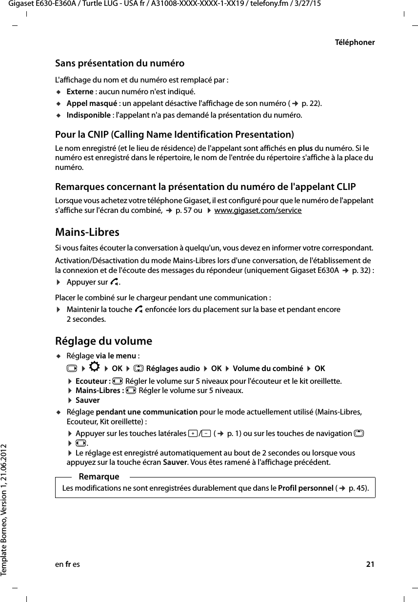 en fr es 21Gigaset E630-E360A / Turtle LUG - USA fr / A31008-XXXX-XXXX-1-XX19 / telefony.fm / 3/27/15Template Borneo, Version 1, 21.06.2012TéléphonerSans présentation du numéroL&apos;affichage du nom et du numéro est remplacé par :uExterne : aucun numéro n&apos;est indiqué.uAppel masqué : un appelant désactive l&apos;affichage de son numéro (¢ p. 22).uIndisponible : l&apos;appelant n&apos;a pas demandé la présentation du numéro. Pour la CNIP (Calling Name Identification Presentation)Le nom enregistré (et le lieu de résidence) de l&apos;appelant sont affichés en plus du numéro. Si le numéro est enregistré dans le répertoire, le nom de l&apos;entrée du répertoire s&apos;affiche à la place du numéro.Remarques concernant la présentation du numéro de l&apos;appelant CLIPLorsque vous achetez votre téléphone Gigaset, il est configuré pour que le numéro de l&apos;appelant s&apos;affiche sur l&apos;écran du combiné, ¢ p. 57 ou  ¤ www.gigaset.com/service Mains-LibresSi vous faites écouter la conversation à quelqu&apos;un, vous devez en informer votre correspondant. Activation/Désactivation du mode Mains-Libres lors d&apos;une conversation, de l&apos;établissement de la connexion et de l&apos;écoute des messages du répondeur (uniquement Gigaset E630A ¢ p. 32) :¤Appuyer sur c. Placer le combiné sur le chargeur pendant une communication :¤Maintenir la touche c enfoncée lors du placement sur la base et pendant encore 2 secondes.Réglage du volumeuRéglage via le menu :v ¤ Ï ¤ OK ¤ q Réglages audio ¤ OK ¤ Volume du combiné ¤ OK ¤ Ecouteur : r Régler le volume sur 5 niveaux pour l&apos;écouteur et le kit oreillette. ¤ Mains-Libres : r Régler le volume sur 5 niveaux. ¤ SauveruRéglage pendant une communication pour le mode actuellement utilisé (Mains-Libres, Ecouteur, Kit oreillette) :¤ Appuyer sur les touches latérales ø/÷ (¢ p. 1) ou sur les touches de navigation t ¤ r.  ¤ Le réglage est enregistré automatiquement au bout de 2 secondes ou lorsque vous appuyez sur la touche écran Sauver. Vous êtes ramené à l&apos;affichage précédent. RemarqueLes modifications ne sont enregistrées durablement que dans le Profil personnel (¢ p. 45).