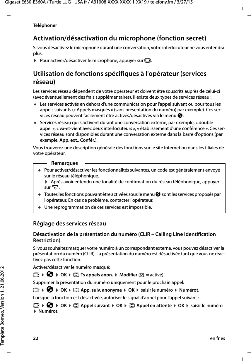 22 en fr esGigaset E630-E360A / Turtle LUG - USA fr / A31008-XXXX-XXXX-1-XX19 / telefony.fm / 3/27/15Template Borneo, Version 1, 21.06.2012TéléphonerActivation/désactivation du microphone (fonction secret)Si vous désactivez le microphone durant une conversation, votre interlocuteur ne vous entendra plus.¤Pour activer/désactiver le microphone, appuyer sur v.Utilisation de fonctions spécifiques à l&apos;opérateur (services réseau) Les services réseau dépendent de votre opérateur et doivent être souscrits auprès de celui-ci (avec éventuellement des frais supplémentaires). Il existe deux types de services réseau :uLes services activés en dehors d&apos;une communication pour l&apos;appel suivant ou pour tous les appels suivants (« Appels masqués » (sans présentation du numéro) par exemple). Ces ser-vices réseau peuvent facilement être activés/désactivés via le menu Ç. uServices réseau qui s&apos;activent durant une conversation externe, par exemple, « double appel », « va-et-vient avec deux interlocuteurs », « établissement d&apos;une conférence ». Ces ser-vices réseau sont disponibles durant une conversation externe dans la barre d&apos;options (par exemple, App. ext., Confér.).Vous trouverez une description générale des fonctions sur le site Internet ou dans les filiales de votre opérateur.Réglage des services réseauDésactivation de la présentation du numéro (CLIR – Calling Line Identification Restriction)Si vous souhaitez masquer votre numéro à un correspondant externe, vous pouvez désactiver la présentation du numéro (CLIR). La présentation du numéro est désactivée tant que vous ne réac-tivez pas cette fonction. Activer/désactiver le numéro masqué: v ¤ Ç ¤ OK ¤ q Ts appels anon. ¤ Modifier (³ = activé)Supprimer la présentation du numéro uniquement pour le prochain appel: v ¤ Ç ¤ OK ¤ q App. suiv. anonyme ¤ OK ¤ saisir le numéro ¤ Numérot.Lorsque la fonction est désactivée, autoriser le signal d&apos;appel pour l&apos;appel suivant :v ¤ Ç ¤ OK ¤ q Appel suivant ¤ OK ¤ q Appel en attente ¤ OK ¤ saisir le numéro ¤ Numérot.RemarquesuPour activer/désactiver les fonctionnalités suivantes, un code est généralement envoyé sur le réseau téléphonique. ¤  Après avoir entendu une tonalité de confirmation du réseau téléphonique, appuyer sur a. uToutes les fonctions pouvant être activées sous le menu Ç sont les services proposés par l&apos;opérateur. En cas de problème, contacter l&apos;opérateur. uUne reprogrammation de ces services est impossible. 