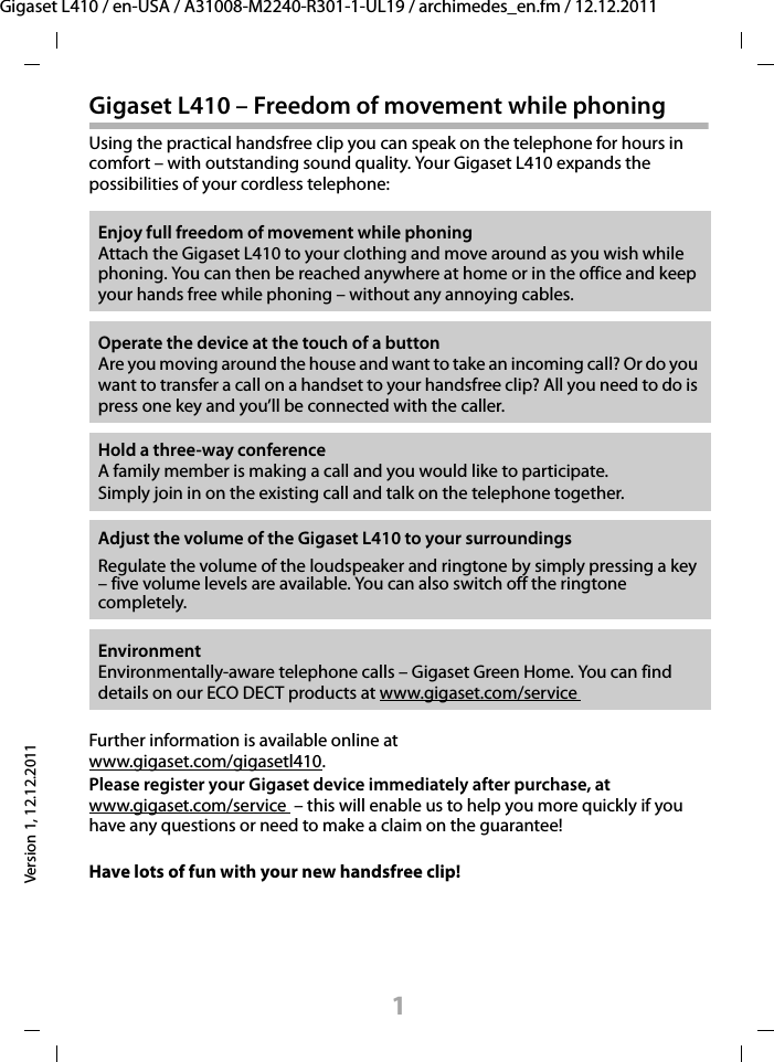 1Gigaset L410 / en-USA / A31008-M2240-R301-1-UL19 / archimedes_en.fm / 12.12.2011Version 1, 12.12.2011Gigaset L410 – Freedom of movement while phoningUsing the practical handsfree clip you can speak on the telephone for hours in comfort – with outstanding sound quality. Your Gigaset L410 expands the possibilities of your cordless telephone:Further information is available online at www.gigaset.com/gigasetl410.Please register your Gigaset device immediately after purchase, at www.gigaset.com/service  – this will enable us to help you more quickly if you have any questions or need to make a claim on the guarantee!Have lots of fun with your new handsfree clip! Enjoy full freedom of movement while phoning Attach the Gigaset L410 to your clothing and move around as you wish while phoning. You can then be reached anywhere at home or in the office and keep your hands free while phoning – without any annoying cables.Operate the device at the touch of a buttonAre you moving around the house and want to take an incoming call? Or do you want to transfer a call on a handset to your handsfree clip? All you need to do is press one key and you’ll be connected with the caller.Hold a three-way conferenceA family member is making a call and you would like to participate.Simply join in on the existing call and talk on the telephone together.Adjust the volume of the Gigaset L410 to your surroundingsRegulate the volume of the loudspeaker and ringtone by simply pressing a key – five volume levels are available. You can also switch off the ringtone completely.EnvironmentEnvironmentally-aware telephone calls – Gigaset Green Home. You can find details on our ECO DECT products at www.gigaset.com/service 