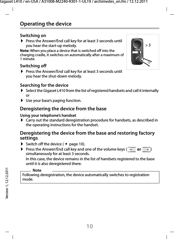 10Gigaset L410 / en-USA / A31008-M2240-R301-1-UL19 / archimedes_en.fm / 12.12.2011Version 1, 12.12.2011Operating the deviceSearching for the device¤Select the Gigaset L410 from the list of registered handsets and call it internally or¤Use your base’s paging function.Deregistering the device from the baseUsing your telephone’s handset¤Carry out the standard deregistration procedure for handsets, as described in the operating instructions for the handset.Deregistering the device from the base and restoring factory settings¤Switch off the device (£page 10).¤Press the Answer/End call key and one of the volume keys ( or ) simultaneously for at least 3 seconds. In this case, the device remains in the list of handsets registered to the base until it is also deregistered there. Switching on¤Press the Answer/End call key for at least 3 seconds until you hear the start-up melody.Note: When you place a device that is switched off into the charging cradle, it switches on automatically after a maximum of 1 minute.Switching off¤Press the Answer/End call key for at least 3 seconds until you hear the shut-down melody. NoteFollowing deregistration, the device automatically switches to registration mode.&gt; 3 