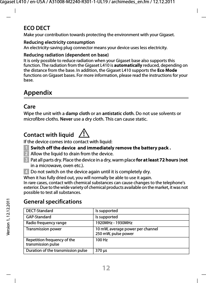 12Gigaset L410 / en-USA / A31008-M2240-R301-1-UL19 / archimedes_en.fm / 12.12.2011Version 1, 12.12.2011ECO DECTMake your contribution towards protecting the environment with your Gigaset.Reducing electricity consumptionAn electricity-saving plug connector means your device uses less electricity.Reducing radiation (dependent on base)It is only possible to reduce radiation when your Gigaset base also supports this function. The radiation from the Gigaset L410 is automatically reduced, depending on the distance from the base. In addition, the Gigaset L410 supports the Eco Mode functions on Gigaset bases. For more information, please read the instructions for your base.AppendixCareWipe the unit with a damp cloth or an antistatic cloth. Do not use solvents or microfibre cloths. Never use a dry cloth. This can cause static. Contact with liquidIf the device comes into contact with liquid:§§1§§ Switch off the device  and immediately remove the battery pack .§§2§§ Allow the liquid to drain from the device.§§3§§ Pat all parts dry. Place the device in a dry, warm place for at least 72 hours (not in a microwave, oven etc.).§§4§§ Do not switch on the device again until it is completely dry.When it has fully dried out, you will normally be able to use it again.In rare cases, contact with chemical substances can cause changes to the telephone&apos;s exterior. Due to the wide variety of chemical products available on the market, it was not possible to test all substances.General specifications DECT-Standard Is supportedGAP-Standard Is supportedRadio frequency range 1920MHz - 1930MHzTransmission power  10 mW, average power per channel250 mW, pulse powerRepetition frequency of the transmission pulse100 HzDuration of the transmission pulse 370 μs!