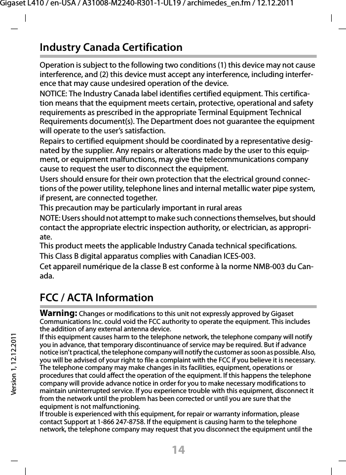 14Gigaset L410 / en-USA / A31008-M2240-R301-1-UL19 / archimedes_en.fm / 12.12.2011Version 1, 12.12.2011Industry Canada CertificationOperation is subject to the following two conditions (1) this device may not cause interference, and (2) this device must accept any interference, including interfer-ence that may cause undesired operation of the device.NOTICE: The Industry Canada label identifies certified equipment. This certifica-tion means that the equipment meets certain, protective, operational and safety requirements as prescribed in the appropriate Terminal Equipment Technical Requirements document(s). The Department does not guarantee the equipment will operate to the user’s satisfaction.Repairs to certified equipment should be coordinated by a representative desig-nated by the supplier. Any repairs or alterations made by the user to this equip-ment, or equipment malfunctions, may give the telecommunications company cause to request the user to disconnect the equipment.Users should ensure for their own protection that the electrical ground connec-tions of the power utility, telephone lines and internal metallic water pipe system, if present, are connected together.This precaution may be particularly important in rural areasNOTE: Users should not attempt to make such connections themselves, but should contact the appropriate electric inspection authority, or electrician, as appropri-ate.This product meets the applicable Industry Canada technical specifications.This Class B digital apparatus complies with Canadian ICES-003.Cet appareil numérique de la classe B est conforme à la norme NMB-003 du Can-ada.FCC / ACTA InformationWarning: Changes or modifications to this unit not expressly approved by Gigaset Communications Inc. could void the FCC authority to operate the equipment. This includes the addition of any external antenna device.If this equipment causes harm to the telephone network, the telephone company will notify you in advance, that temporary discontinuance of service may be required. But if advance notice isn’t practical, the telephone company will notify the customer as soon as possible. Also, you will be advised of your right to file a complaint with the FCC if you believe it is necessary.The telephone company may make changes in its facilities, equipment, operations or procedures that could affect the operation of the equipment. If this happens the telephone company will provide advance notice in order for you to make necessary modifications to maintain uninterrupted service. If you experience trouble with this equipment, disconnect it from the network until the problem has been corrected or until you are sure that the equipment is not malfunctioning.If trouble is experienced with this equipment, for repair or warranty information, please contact Support at 1-866 247-8758. If the equipment is causing harm to the telephone network, the telephone company may request that you disconnect the equipment until the 