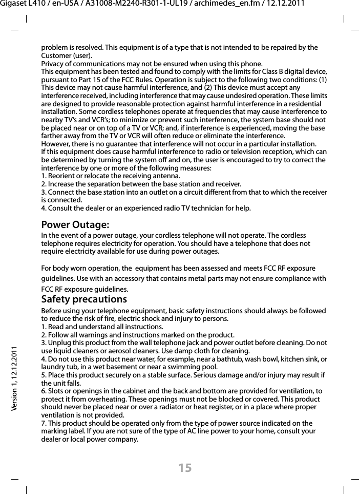 15Gigaset L410 / en-USA / A31008-M2240-R301-1-UL19 / archimedes_en.fm / 12.12.2011Version 1, 12.12.2011problem is resolved. This equipment is of a type that is not intended to be repaired by the Customer (user).Privacy of communications may not be ensured when using this phone.This equipment has been tested and found to comply with the limits for Class B digital device, pursuant to Part 15 of the FCC Rules. Operation is subject to the following two conditions: (1) This device may not cause harmful interference, and (2) This device must accept any interference received, including interference that may cause undesired operation. These limits are designed to provide reasonable protection against harmful interference in a residential installation. Some cordless telephones operate at frequencies that may cause interference to nearby TV’s and VCR’s; to minimize or prevent such interference, the system base should not be placed near or on top of a TV or VCR; and, if interference is experienced, moving the base farther away from the TV or VCR will often reduce or eliminate the interference. However, there is no guarantee that interference will not occur in a particular installation. If this equipment does cause harmful interference to radio or television reception, which can be determined by turning the system off and on, the user is encouraged to try to correct the interference by one or more of the following measures:1. Reorient or relocate the receiving antenna.2. Increase the separation between the base station and receiver.3. Connect the base station into an outlet on a circuit different from that to which the receiver is connected.4. Consult the dealer or an experienced radio TV technician for help.Power Outage: In the event of a power outage, your cordless telephone will not operate. The cordless telephone requires electricity for operation. You should have a telephone that does not require electricity available for use during power outages.For body worn operation, the  equipment has been assessed and meets FCC RF exposure guidelines. Use with an accessory that contains metal parts may not ensure compliance with FCC RF exposure guidelines.Safety precautionsBefore using your telephone equipment, basic safety instructions should always be followed to reduce the risk of fire, electric shock and injury to persons. 1. Read and understand all instructions.2. Follow all warnings and instructions marked on the product.3. Unplug this product from the wall telephone jack and power outlet before cleaning. Do not use liquid cleaners or aerosol cleaners. Use damp cloth for cleaning. 4. Do not use this product near water, for example, near a bathtub, wash bowl, kitchen sink, or laundry tub, in a wet basement or near a swimming pool.5. Place this product securely on a stable surface. Serious damage and/or injury may result if the unit falls.6. Slots or openings in the cabinet and the back and bottom are provided for ventilation, to protect it from overheating. These openings must not be blocked or covered. This product should never be placed near or over a radiator or heat register, or in a place where proper ventilation is not provided.7. This product should be operated only from the type of power source indicated on the marking label. If you are not sure of the type of AC line power to your home, consult your dealer or local power company.