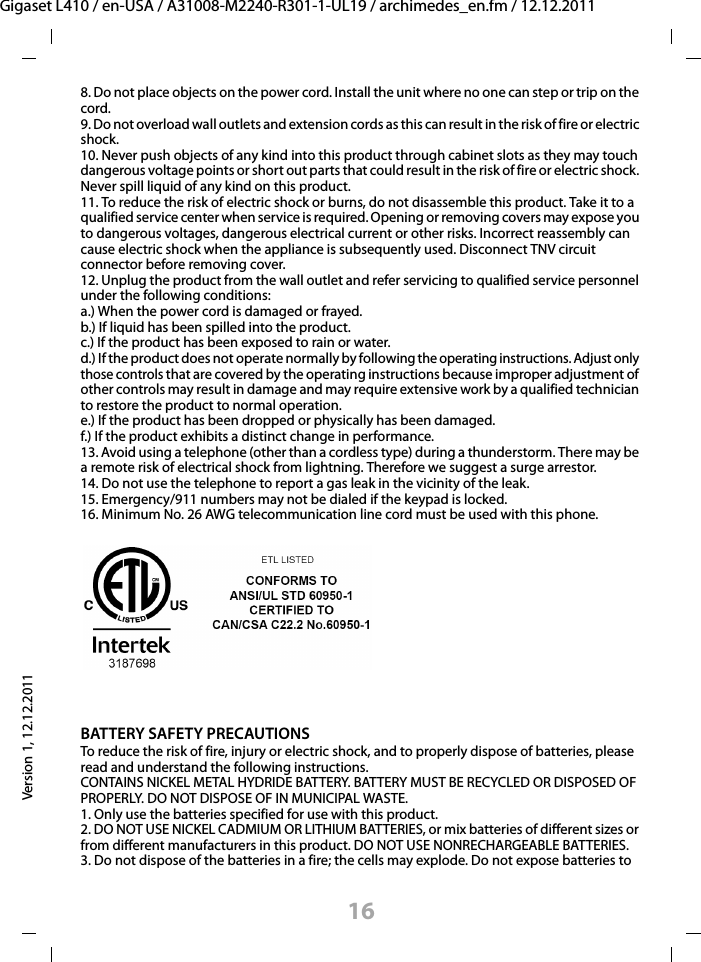16Gigaset L410 / en-USA / A31008-M2240-R301-1-UL19 / archimedes_en.fm / 12.12.2011Version 1, 12.12.20118. Do not place objects on the power cord. Install the unit where no one can step or trip on the cord.9. Do not overload wall outlets and extension cords as this can result in the risk of fire or electric shock.10. Never push objects of any kind into this product through cabinet slots as they may touch dangerous voltage points or short out parts that could result in the risk of fire or electric shock. Never spill liquid of any kind on this product.11. To reduce the risk of electric shock or burns, do not disassemble this product. Take it to a qualified service center when service is required. Opening or removing covers may expose you to dangerous voltages, dangerous electrical current or other risks. Incorrect reassembly can cause electric shock when the appliance is subsequently used. Disconnect TNV circuit connector before removing cover.12. Unplug the product from the wall outlet and refer servicing to qualified service personnel under the following conditions:a.) When the power cord is damaged or frayed.b.) If liquid has been spilled into the product. c.) If the product has been exposed to rain or water. d.) If the product does not operate normally by following the operating instructions. Adjust only those controls that are covered by the operating instructions because improper adjustment of other controls may result in damage and may require extensive work by a qualified technician to restore the product to normal operation. e.) If the product has been dropped or physically has been damaged. f.) If the product exhibits a distinct change in performance. 13. Avoid using a telephone (other than a cordless type) during a thunderstorm. There may be a remote risk of electrical shock from lightning. Therefore we suggest a surge arrestor.14. Do not use the telephone to report a gas leak in the vicinity of the leak.15. Emergency/911 numbers may not be dialed if the keypad is locked.16. Minimum No. 26 AWG telecommunication line cord must be used with this phone.BATTERY SAFETY PRECAUTIONSTo reduce the risk of fire, injury or electric shock, and to properly dispose of batteries, please read and understand the following instructions.CONTAINS NICKEL METAL HYDRIDE BATTERY. BATTERY MUST BE RECYCLED OR DISPOSED OF PROPERLY. DO NOT DISPOSE OF IN MUNICIPAL WASTE.1. Only use the batteries specified for use with this product.2. DO NOT USE NICKEL CADMIUM OR LITHIUM BATTERIES, or mix batteries of different sizes or from different manufacturers in this product. DO NOT USE NONRECHARGEABLE BATTERIES.3. Do not dispose of the batteries in a fire; the cells may explode. Do not expose batteries to 