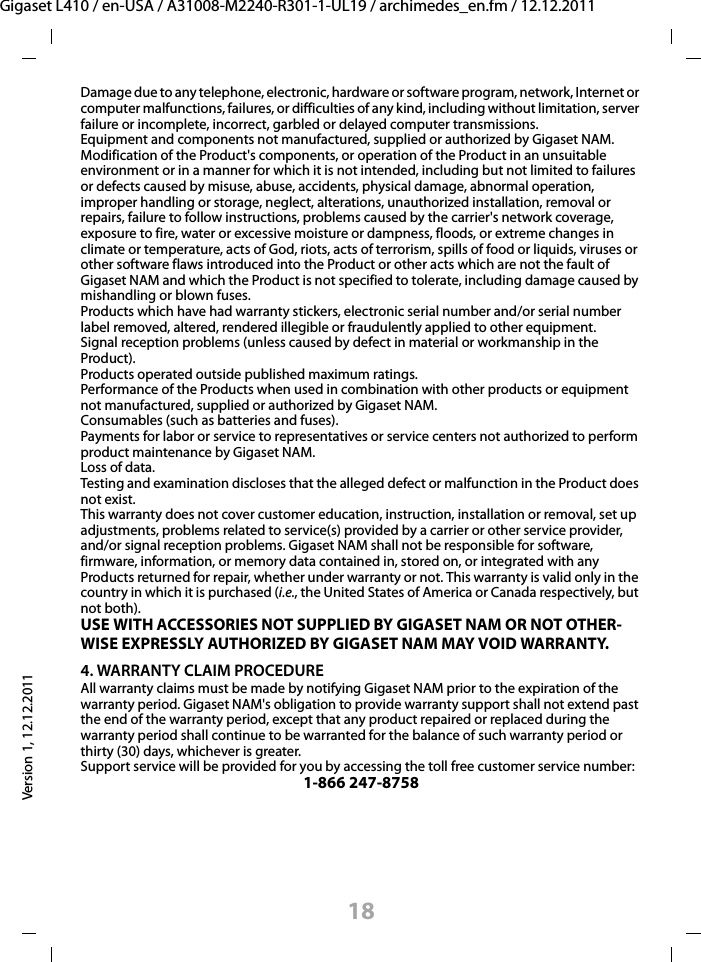 18Gigaset L410 / en-USA / A31008-M2240-R301-1-UL19 / archimedes_en.fm / 12.12.2011Version 1, 12.12.2011Damage due to any telephone, electronic, hardware or software program, network, Internet or computer malfunctions, failures, or difficulties of any kind, including without limitation, server failure or incomplete, incorrect, garbled or delayed computer transmissions.Equipment and components not manufactured, supplied or authorized by Gigaset NAM.Modification of the Product&apos;s components, or operation of the Product in an unsuitable environment or in a manner for which it is not intended, including but not limited to failures or defects caused by misuse, abuse, accidents, physical damage, abnormal operation, improper handling or storage, neglect, alterations, unauthorized installation, removal or repairs, failure to follow instructions, problems caused by the carrier&apos;s network coverage, exposure to fire, water or excessive moisture or dampness, floods, or extreme changes in climate or temperature, acts of God, riots, acts of terrorism, spills of food or liquids, viruses or other software flaws introduced into the Product or other acts which are not the fault of Gigaset NAM and which the Product is not specified to tolerate, including damage caused by mishandling or blown fuses.Products which have had warranty stickers, electronic serial number and/or serial number label removed, altered, rendered illegible or fraudulently applied to other equipment.Signal reception problems (unless caused by defect in material or workmanship in the Product).Products operated outside published maximum ratings.Performance of the Products when used in combination with other products or equipment not manufactured, supplied or authorized by Gigaset NAM.Consumables (such as batteries and fuses).Payments for labor or service to representatives or service centers not authorized to perform product maintenance by Gigaset NAM.Loss of data.Testing and examination discloses that the alleged defect or malfunction in the Product does not exist.This warranty does not cover customer education, instruction, installation or removal, set up adjustments, problems related to service(s) provided by a carrier or other service provider, and/or signal reception problems. Gigaset NAM shall not be responsible for software, firmware, information, or memory data contained in, stored on, or integrated with any Products returned for repair, whether under warranty or not. This warranty is valid only in the country in which it is purchased (i.e., the United States of America or Canada respectively, but not both).USE WITH ACCESSORIES NOT SUPPLIED BY GIGASET NAM OR NOT OTHER-WISE EXPRESSLY AUTHORIZED BY GIGASET NAM MAY VOID WARRANTY.4. WARRANTY CLAIM PROCEDUREAll warranty claims must be made by notifying Gigaset NAM prior to the expiration of the warranty period. Gigaset NAM&apos;s obligation to provide warranty support shall not extend past the end of the warranty period, except that any product repaired or replaced during the warranty period shall continue to be warranted for the balance of such warranty period or thirty (30) days, whichever is greater.Support service will be provided for you by accessing the toll free customer service number:1-866 247-8758
