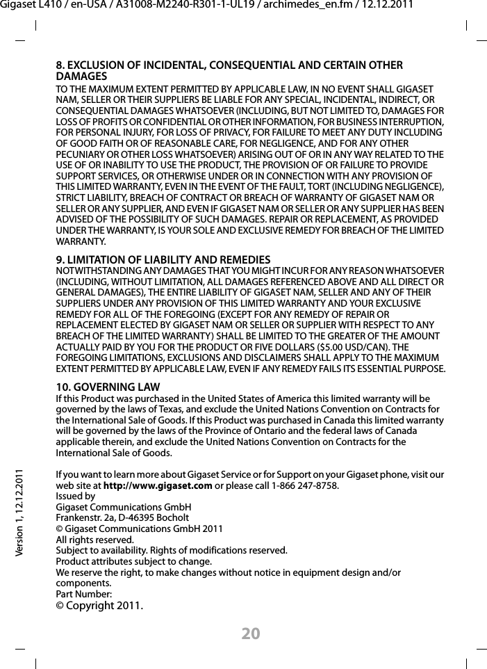 20Gigaset L410 / en-USA / A31008-M2240-R301-1-UL19 / archimedes_en.fm / 12.12.2011Version 1, 12.12.20118. EXCLUSION OF INCIDENTAL, CONSEQUENTIAL AND CERTAIN OTHER DAMAGESTO THE MAXIMUM EXTENT PERMITTED BY APPLICABLE LAW, IN NO EVENT SHALL GIGASET NAM, SELLER OR THEIR SUPPLIERS BE LIABLE FOR ANY SPECIAL, INCIDENTAL, INDIRECT, OR CONSEQUENTIAL DAMAGES WHATSOEVER (INCLUDING, BUT NOT LIMITED TO, DAMAGES FOR LOSS OF PROFITS OR CONFIDENTIAL OR OTHER INFORMATION, FOR BUSINESS INTERRUPTION, FOR PERSONAL INJURY, FOR LOSS OF PRIVACY, FOR FAILURE TO MEET ANY DUTY INCLUDING OF GOOD FAITH OR OF REASONABLE CARE, FOR NEGLIGENCE, AND FOR ANY OTHER PECUNIARY OR OTHER LOSS WHATSOEVER) ARISING OUT OF OR IN ANY WAY RELATED TO THE USE OF OR INABILITY TO USE THE PRODUCT, THE PROVISION OF OR FAILURE TO PROVIDE SUPPORT SERVICES, OR OTHERWISE UNDER OR IN CONNECTION WITH ANY PROVISION OF THIS LIMITED WARRANTY, EVEN IN THE EVENT OF THE FAULT, TORT (INCLUDING NEGLIGENCE), STRICT LIABILITY, BREACH OF CONTRACT OR BREACH OF WARRANTY OF GIGASET NAM OR SELLER OR ANY SUPPLIER, AND EVEN IF GIGASET NAM OR SELLER OR ANY SUPPLIER HAS BEEN ADVISED OF THE POSSIBILITY OF SUCH DAMAGES. REPAIR OR REPLACEMENT, AS PROVIDED UNDER THE WARRANTY, IS YOUR SOLE AND EXCLUSIVE REMEDY FOR BREACH OF THE LIMITED WARRANTY.9. LIMITATION OF LIABILITY AND REMEDIESNOTWITHSTANDING ANY DAMAGES THAT YOU MIGHT INCUR FOR ANY REASON WHATSOEVER (INCLUDING, WITHOUT LIMITATION, ALL DAMAGES REFERENCED ABOVE AND ALL DIRECT OR GENERAL DAMAGES), THE ENTIRE LIABILITY OF GIGASET NAM, SELLER AND ANY OF THEIR SUPPLIERS UNDER ANY PROVISION OF THIS LIMITED WARRANTY AND YOUR EXCLUSIVE REMEDY FOR ALL OF THE FOREGOING (EXCEPT FOR ANY REMEDY OF REPAIR OR REPLACEMENT ELECTED BY GIGASET NAM OR SELLER OR SUPPLIER WITH RESPECT TO ANY BREACH OF THE LIMITED WARRANTY) SHALL BE LIMITED TO THE GREATER OF THE AMOUNT ACTUALLY PAID BY YOU FOR THE PRODUCT OR FIVE DOLLARS ($5.00 USD/CAN). THE FOREGOING LIMITATIONS, EXCLUSIONS AND DISCLAIMERS SHALL APPLY TO THE MAXIMUM EXTENT PERMITTED BY APPLICABLE LAW, EVEN IF ANY REMEDY FAILS ITS ESSENTIAL PURPOSE.10. GOVERNING LAWIf this Product was purchased in the United States of America this limited warranty will be governed by the laws of Texas, and exclude the United Nations Convention on Contracts for the International Sale of Goods. If this Product was purchased in Canada this limited warranty will be governed by the laws of the Province of Ontario and the federal laws of Canada applicable therein, and exclude the United Nations Convention on Contracts for the International Sale of Goods.If you want to learn more about Gigaset Service or for Support on your Gigaset phone, visit our web site at http://www.gigaset.com or please call 1-866 247-8758.Issued byGigaset Communications GmbHFrankenstr. 2a, D-46395 Bocholt© Gigaset Communications GmbH 2011All rights reserved.Subject to availability. Rights of modifications reserved.Product attributes subject to change.We reserve the right, to make changes without notice in equipment design and/or components.Part Number: © Copyright 2011.