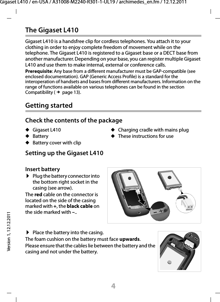 4Gigaset L410 / en-USA / A31008-M2240-R301-1-UL19 / archimedes_en.fm / 12.12.2011Version 1, 12.12.2011The Gigaset L410Gigaset L410 is a handsfree clip for cordless telephones. You attach it to your clothing in order to enjoy complete freedom of movement while on the telephone. The Gigaset L410 is registered to a Gigaset base or a DECT base from another manufacturer. Depending on your base, you can register multiple Gigaset L410 and use them to make internal, external or conference calls.Prerequisite: Any base from a different manufacturer must be GAP-compatible (see enclosed documentation). GAP (Generic Access Profile) is a standard for the interoperation of handsets and bases from different manufacturers. Information on the range of functions available on various telephones can be found in the section Compatibility (£page 13).Getting startedCheck the contents of the packageSetting up the Gigaset L410uGigaset L410uBattery uBattery cover with clipuCharging cradle with mains pluguThese instructions for useInsert battery¤Plug the battery connector into the bottom right socket in the casing (see arrow).The red cable on the connector is located on the side of the casing marked with +, the black cable on the side marked with –..¤Place the battery into the casing.The foam cushion on the battery must face upwards.Please ensure that the cables lie between the battery and the casing and not under the battery.