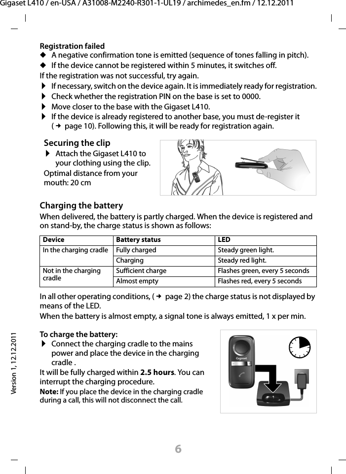 6Gigaset L410 / en-USA / A31008-M2240-R301-1-UL19 / archimedes_en.fm / 12.12.2011Version 1, 12.12.2011Registration faileduA negative confirmation tone is emitted (sequence of tones falling in pitch). uIf the device cannot be registered within 5 minutes, it switches off.If the registration was not successful, try again. ¤If necessary, switch on the device again. It is immediately ready for registration.¤Check whether the registration PIN on the base is set to 0000.¤Move closer to the base with the Gigaset L410.¤If the device is already registered to another base, you must de-register it (£page 10). Following this, it will be ready for registration again.Charging the batteryWhen delivered, the battery is partly charged. When the device is registered and on stand-by, the charge status is shown as follows:In all other operating conditions, (£page 2) the charge status is not displayed by means of the LED.When the battery is almost empty, a signal tone is always emitted, 1 x per min. Securing the clip¤Attach the Gigaset L410 to your clothing using the clip.Optimal distance from your mouth: 20 cmDevice Battery status LEDIn the charging cradle Fully charged Steady green light.Charging Steady red light.Not in the charging cradleSufficient charge Flashes green, every 5 secondsAlmost empty Flashes red, every 5 secondsTo charge the battery:¤Connect the charging cradle to the mains power and place the device in the charging cradle .It will be fully charged within 2.5 hours. You can interrupt the charging procedure.Note: If you place the device in the charging cradle during a call, this will not disconnect the call.