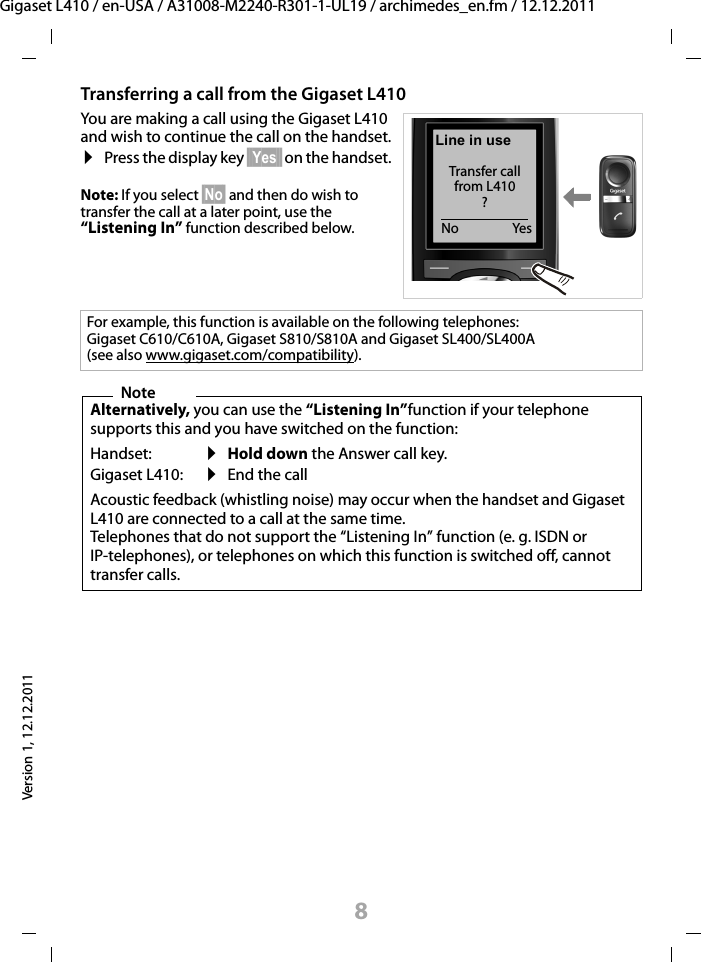 8Gigaset L410 / en-USA / A31008-M2240-R301-1-UL19 / archimedes_en.fm / 12.12.2011Version 1, 12.12.2011Transferring a call from the Gigaset L410 You are making a call using the Gigaset L410 and wish to continue the call on the handset.¤Press the display key §§Yes§§ on the handset.Note: If you select §No§ and then do wish to transfer the call at a later point, use the “Listening In” function described below.For example, this function is available on the following telephones: Gigaset C610/C610A, Gigaset S810/S810A and Gigaset SL400/SL400A (see also www.gigaset.com/compatibility).NoteAlternatively, you can use the “Listening In”function if your telephone supports this and you have switched on the function:Handset:Gigaset L410:¤Hold down the Answer call key.¤End the callAcoustic feedback (whistling noise) may occur when the handset and Gigaset L410 are connected to a call at the same time.Telephones that do not support the “Listening In” function (e. g. ISDN or IP-telephones), or telephones on which this function is switched off, cannot transfer calls.Line in useTransfer call  from L410 ?YesNo