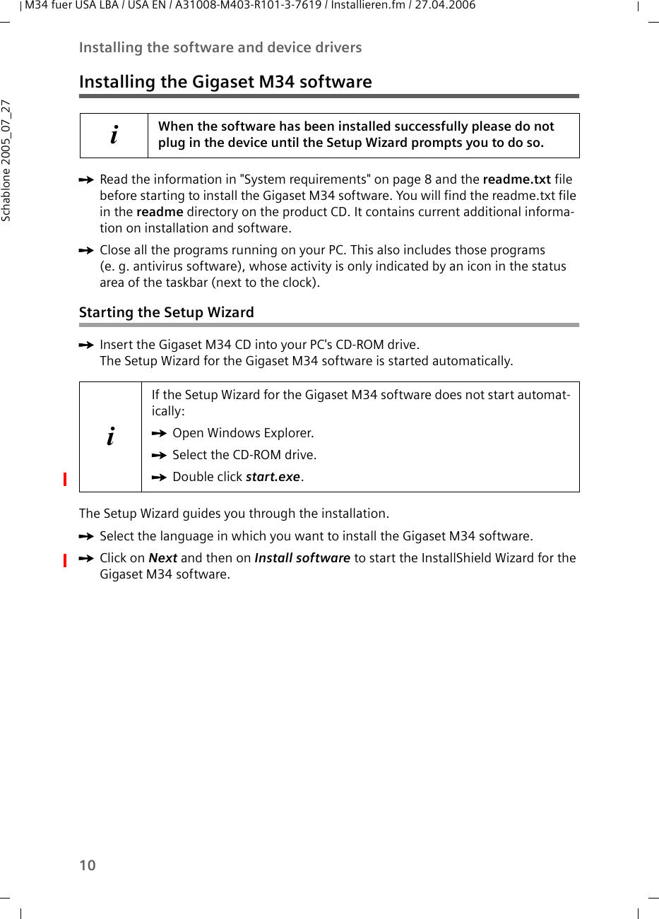 10Installing the software and device driversM34 fuer USA LBA / USA EN / A31008-M403-R101-3-7619 / Installieren.fm / 27.04.2006Schablone 2005_07_27Installing the Gigaset M34 softwareìRead the information in &quot;System requirements&quot; on page 8 and the readme.txt file before starting to install the Gigaset M34 software. You will find the readme.txt file in the readme directory on the product CD. It contains current additional informa-tion on installation and software.ìClose all the programs running on your PC. This also includes those programs (e. g. antivirus software), whose activity is only indicated by an icon in the status area of the taskbar (next to the clock).Starting the Setup WizardìInsert the Gigaset M34 CD into your PC&apos;s CD-ROM drive.The Setup Wizard for the Gigaset M34 software is started automatically. The Setup Wizard guides you through the installation.ìSelect the language in which you want to install the Gigaset M34 software.ìClick on Next and then on Install software to start the InstallShield Wizard for the Gigaset M34 software.iWhen the software has been installed successfully please do not plug in the device until the Setup Wizard prompts you to do so.iIf the Setup Wizard for the Gigaset M34 software does not start automat-ically: ìOpen Windows Explorer. ìSelect the CD-ROM drive.ìDouble click start.exe.