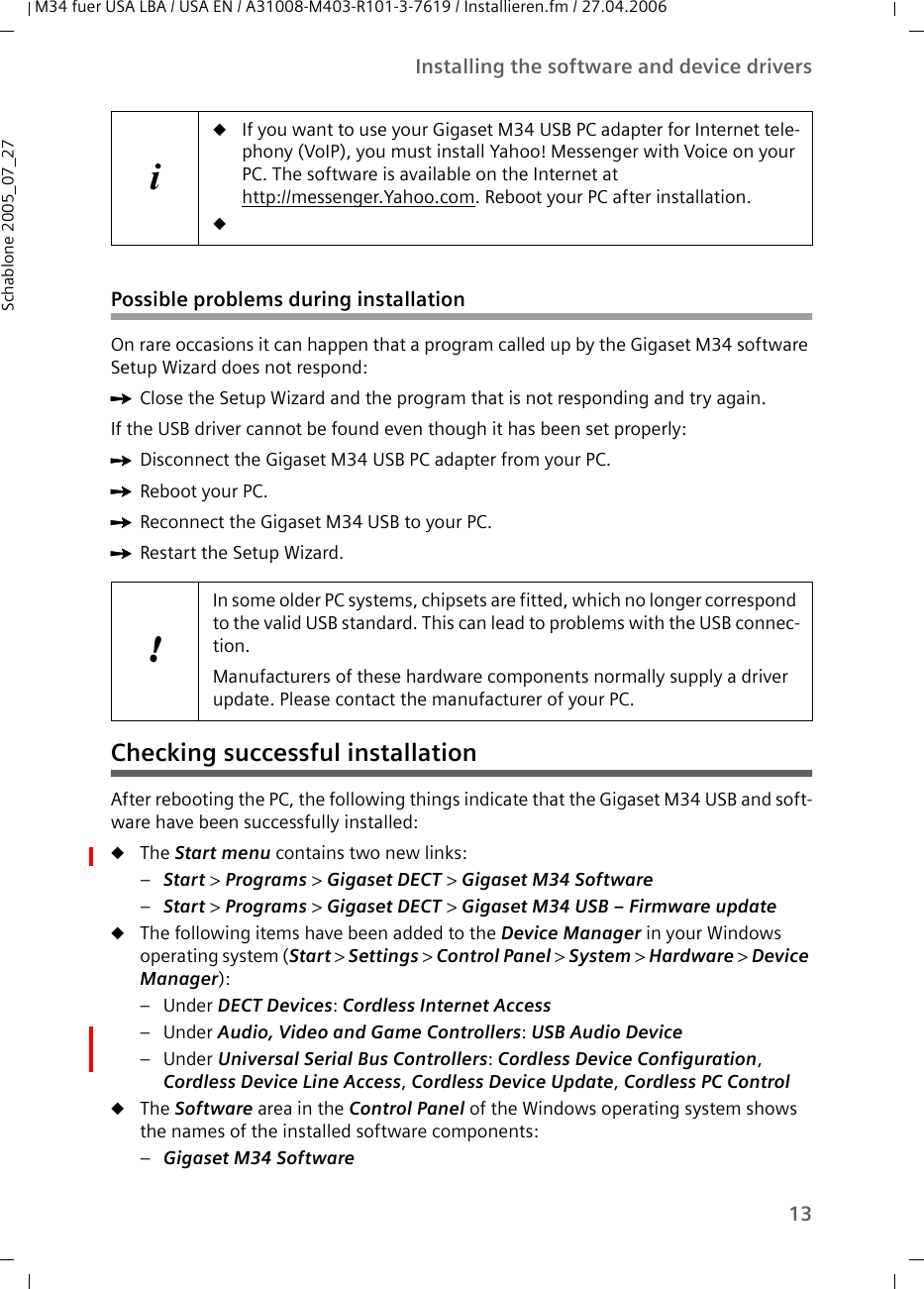 13Installing the software and device driversM34 fuer USA LBA / USA EN / A31008-M403-R101-3-7619 / Installieren.fm / 27.04.2006Schablone 2005_07_27Possible problems during installationOn rare occasions it can happen that a program called up by the Gigaset M34 software Setup Wizard does not respond:ìClose the Setup Wizard and the program that is not responding and try again.If the USB driver cannot be found even though it has been set properly:ìDisconnect the Gigaset M34 USB PC adapter from your PC.ìReboot your PC.ìReconnect the Gigaset M34 USB to your PC.ìRestart the Setup Wizard.Checking successful installationAfter rebooting the PC, the following things indicate that the Gigaset M34 USB and soft-ware have been successfully installed:uThe Start menu contains two new links:–Start &gt; Programs &gt; Gigaset DECT &gt; Gigaset M34 Software –Start &gt; Programs &gt; Gigaset DECT &gt; Gigaset M34 USB – Firmware update uThe following items have been added to the Device Manager in your Windows operating system (Start &gt; Settings &gt; Control Panel &gt; System &gt; Hardware &gt; Device Manager):–Under DECT Devices: Cordless Internet Access –Under Audio, Video and Game Controllers: USB Audio Device –Under Universal Serial Bus Controllers: Cordless Device Configuration, Cordless Device Line Access, Cordless Device Update, Cordless PC ControluThe Software area in the Control Panel of the Windows operating system shows the names of the installed software components:–Gigaset M34 Software iuIf you want to use your Gigaset M34 USB PC adapter for Internet tele-phony (VoIP), you must install Yahoo! Messenger with Voice on your PC. The software is available on the Internet at http://messenger.Yahoo.com. Reboot your PC after installation. u!In some older PC systems, chipsets are fitted, which no longer correspond to the valid USB standard. This can lead to problems with the USB connec-tion. Manufacturers of these hardware components normally supply a driver update. Please contact the manufacturer of your PC.