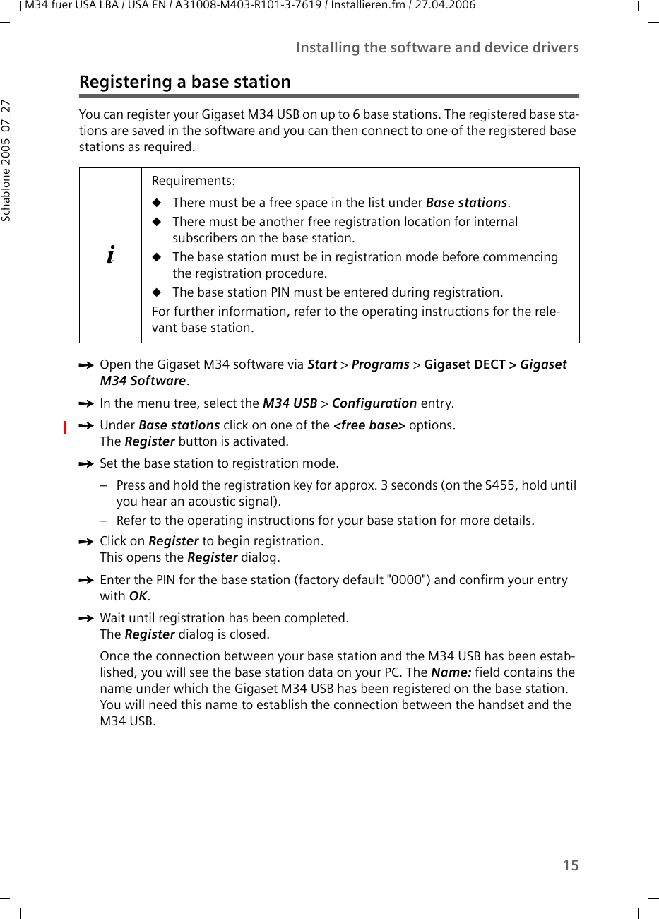 15Installing the software and device driversM34 fuer USA LBA / USA EN / A31008-M403-R101-3-7619 / Installieren.fm / 27.04.2006Schablone 2005_07_27Registering a base stationYou can register your Gigaset M34 USB on up to 6 base stations. The registered base sta-tions are saved in the software and you can then connect to one of the registered base stations as required.ìOpen the Gigaset M34 software via Start &gt; Programs &gt; Gigaset DECT &gt; Gigaset M34 Software.ìIn the menu tree, select the M34 USB &gt; Configuration entry.ìUnder Base stations click on one of the &lt;free base&gt; options. The Register button is activated.ìSet the base station to registration mode. – Press and hold the registration key for approx. 3 seconds (on the S455, hold until you hear an acoustic signal). – Refer to the operating instructions for your base station for more details.ìClick on Register to begin registration. This opens the Register dialog.ìEnter the PIN for the base station (factory default &quot;0000&quot;) and confirm your entry with OK.ìWait until registration has been completed. The Register dialog is closed. Once the connection between your base station and the M34 USB has been estab-lished, you will see the base station data on your PC. The Name: field contains the name under which the Gigaset M34 USB has been registered on the base station. You will need this name to establish the connection between the handset and the M34 USB.iRequirements:uThere must be a free space in the list under Base stations.uThere must be another free registration location for internal subscribers on the base station. uThe base station must be in registration mode before commencing the registration procedure.uThe base station PIN must be entered during registration.For further information, refer to the operating instructions for the rele-vant base station.