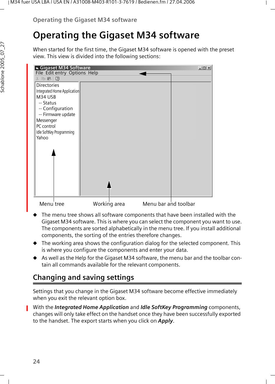 24Operating the Gigaset M34 softwareM34 fuer USA LBA / USA EN / A31008-M403-R101-3-7619 / Bedienen.fm / 27.04.2006Schablone 2005_07_27Operating the Gigaset M34 softwareWhen started for the first time, the Gigaset M34 software is opened with the preset view. This view is divided into the following sections: uThe menu tree shows all software components that have been installed with the Gigaset M34 software. This is where you can select the component you want to use.The components are sorted alphabetically in the menu tree. If you install additional components, the sorting of the entries therefore changes.uThe working area shows the configuration dialog for the selected component. This is where you configure the components and enter your data.uAs well as the Help for the Gigaset M34 software, the menu bar and the toolbar con-tain all commands available for the relevant components.Changing and saving settingsSettings that you change in the Gigaset M34 software become effective immediately when you exit the relevant option box. With the Integrated Home Application and Idle SoftKey Programming components, changes will only take effect on the handset once they have been successfully exported to the handset. The export starts when you click on Apply. Menu tree Working area Menu bar and toolbarGigaset M34 SoftwareDirectoriesIntegrated Home ApplicationM34 USB-- Status-- Configuration--Firmware updateMessengerPC controlIdle SoftKey ProgrammingYahooFile Edit entry Options Help