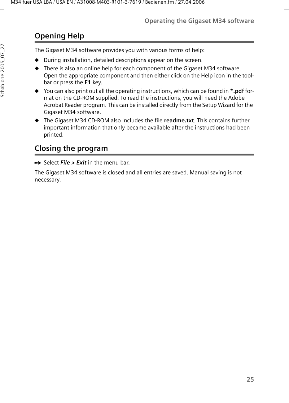 25Operating the Gigaset M34 softwareM34 fuer USA LBA / USA EN / A31008-M403-R101-3-7619 / Bedienen.fm / 27.04.2006Schablone 2005_07_27Opening HelpThe Gigaset M34 software provides you with various forms of help:uDuring installation, detailed descriptions appear on the screen.uThere is also an online help for each component of the Gigaset M34 software. Open the appropriate component and then either click on the Help icon in the tool-bar or press the F1 key. uYou can also print out all the operating instructions, which can be found in *.pdf for-mat on the CD-ROM supplied. To read the instructions, you will need the Adobe Acrobat Reader program. This can be installed directly from the Setup Wizard for the Gigaset M34 software. uThe Gigaset M34 CD-ROM also includes the file readme.txt. This contains further important information that only became available after the instructions had been printed.Closing the programìSelect File &gt; Exit in the menu bar.The Gigaset M34 software is closed and all entries are saved. Manual saving is not necessary.