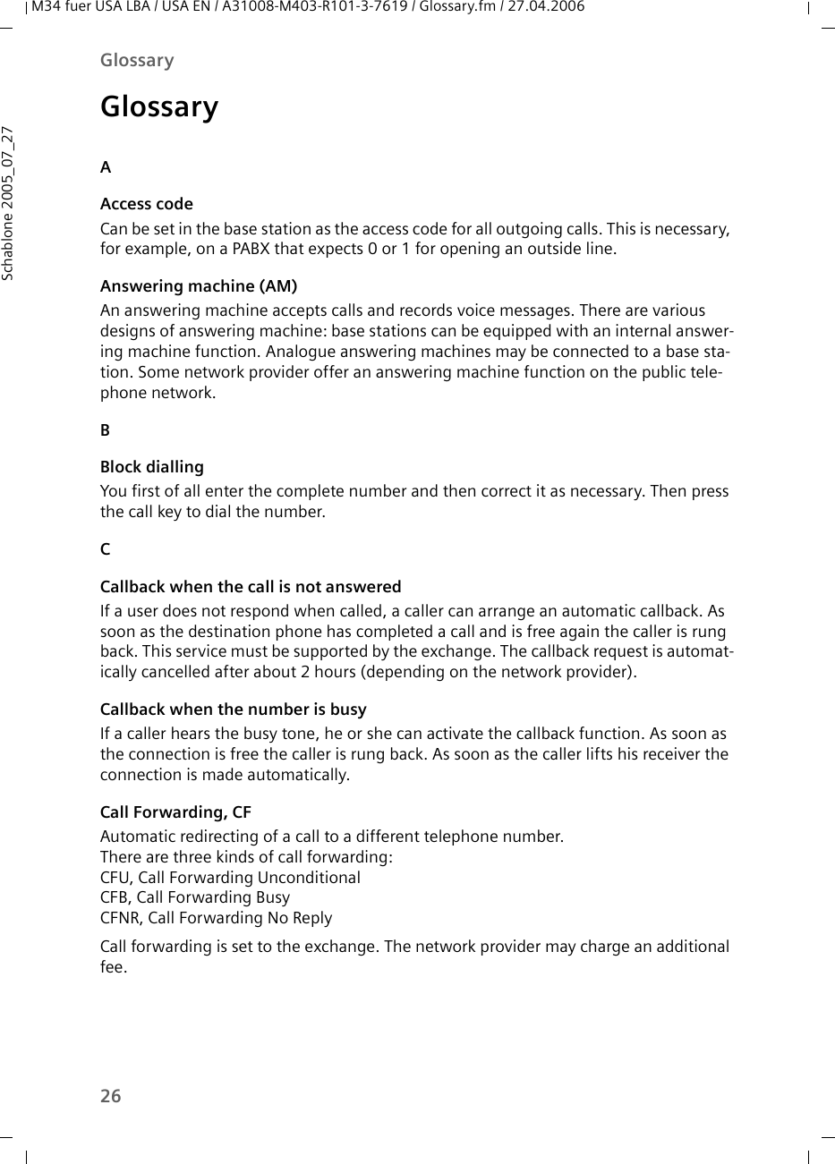 26GlossaryM34 fuer USA LBA / USA EN / A31008-M403-R101-3-7619 / Glossary.fm / 27.04.2006Schablone 2005_07_27GlossaryAAccess codeCan be set in the base station as the access code for all outgoing calls. This is necessary, for example, on a PABX that expects 0 or 1 for opening an outside line.Answering machine (AM)An answering machine accepts calls and records voice messages. There are various designs of answering machine: base stations can be equipped with an internal answer-ing machine function. Analogue answering machines may be connected to a base sta-tion. Some network provider offer an answering machine function on the public tele-phone network. BBlock diallingYou first of all enter the complete number and then correct it as necessary. Then press the call key to dial the number. CCallback when the call is not answeredIf a user does not respond when called, a caller can arrange an automatic callback. As soon as the destination phone has completed a call and is free again the caller is rung back. This service must be supported by the exchange. The callback request is automat-ically cancelled after about 2 hours (depending on the network provider).Callback when the number is busyIf a caller hears the busy tone, he or she can activate the callback function. As soon as the connection is free the caller is rung back. As soon as the caller lifts his receiver the connection is made automatically.Call Forwarding, CF Automatic redirecting of a call to a different telephone number. There are three kinds of call forwarding: CFU, Call Forwarding UnconditionalCFB, Call Forwarding Busy CFNR, Call Forwarding No ReplyCall forwarding is set to the exchange. The network provider may charge an additional fee.