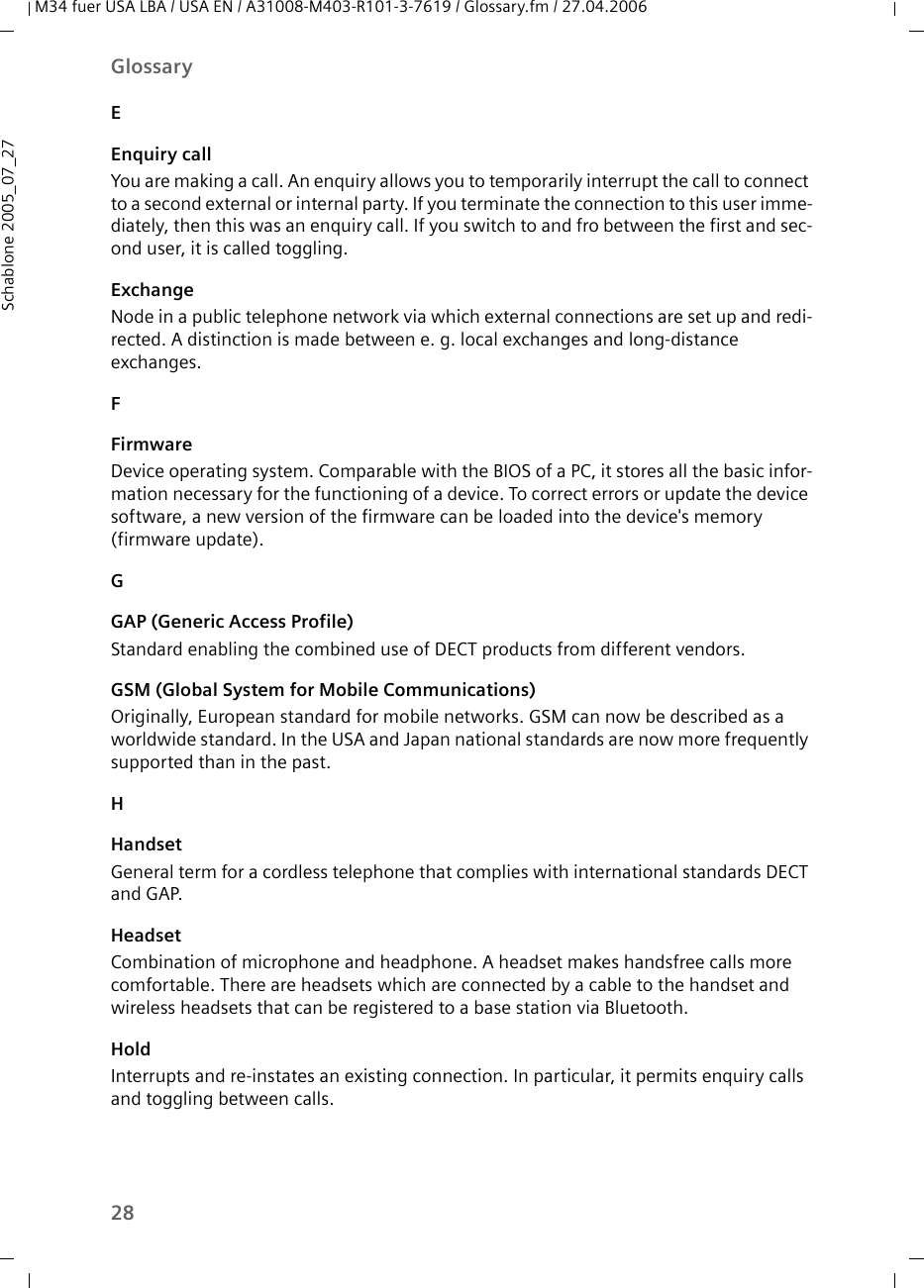 28GlossaryM34 fuer USA LBA / USA EN / A31008-M403-R101-3-7619 / Glossary.fm / 27.04.2006Schablone 2005_07_27EEnquiry callYou are making a call. An enquiry allows you to temporarily interrupt the call to connect to a second external or internal party. If you terminate the connection to this user imme-diately, then this was an enquiry call. If you switch to and fro between the first and sec-ond user, it is called toggling.ExchangeNode in a public telephone network via which external connections are set up and redi-rected. A distinction is made between e. g. local exchanges and long-distance exchanges.FFirmwareDevice operating system. Comparable with the BIOS of a PC, it stores all the basic infor-mation necessary for the functioning of a device. To correct errors or update the device software, a new version of the firmware can be loaded into the device&apos;s memory (firmware update).GGAP (Generic Access Profile)Standard enabling the combined use of DECT products from different vendors. GSM (Global System for Mobile Communications)Originally, European standard for mobile networks. GSM can now be described as a worldwide standard. In the USA and Japan national standards are now more frequently supported than in the past.HHandsetGeneral term for a cordless telephone that complies with international standards DECT and GAP.HeadsetCombination of microphone and headphone. A headset makes handsfree calls more comfortable. There are headsets which are connected by a cable to the handset and wireless headsets that can be registered to a base station via Bluetooth.HoldInterrupts and re-instates an existing connection. In particular, it permits enquiry calls and toggling between calls.