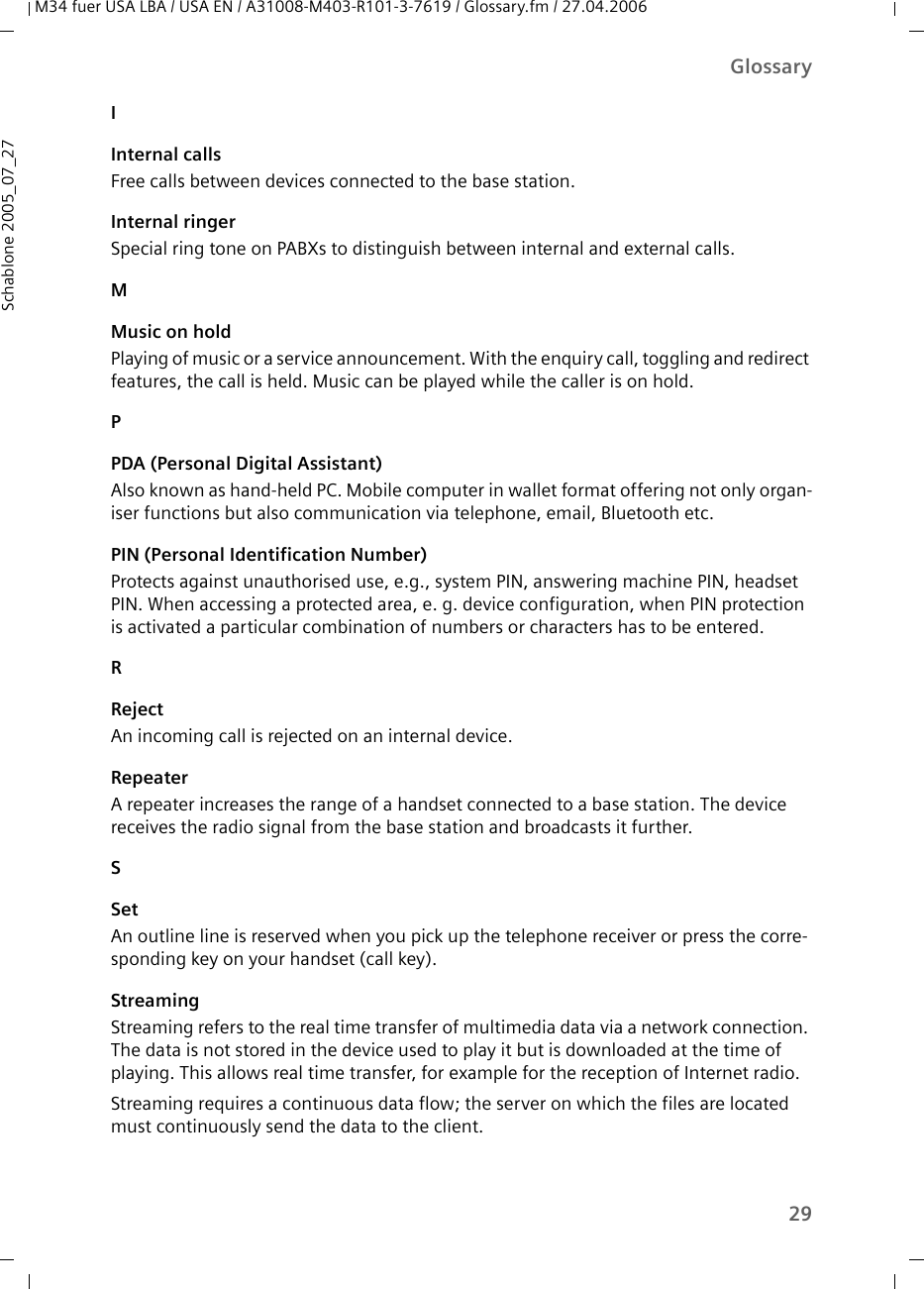 29GlossaryM34 fuer USA LBA / USA EN / A31008-M403-R101-3-7619 / Glossary.fm / 27.04.2006Schablone 2005_07_27IInternal callsFree calls between devices connected to the base station.Internal ringerSpecial ring tone on PABXs to distinguish between internal and external calls.MMusic on holdPlaying of music or a service announcement. With the enquiry call, toggling and redirect features, the call is held. Music can be played while the caller is on hold.PPDA (Personal Digital Assistant)Also known as hand-held PC. Mobile computer in wallet format offering not only organ-iser functions but also communication via telephone, email, Bluetooth etc.PIN (Personal Identification Number)Protects against unauthorised use, e.g., system PIN, answering machine PIN, headset PIN. When accessing a protected area, e. g. device configuration, when PIN protection is activated a particular combination of numbers or characters has to be entered.RRejectAn incoming call is rejected on an internal device.RepeaterA repeater increases the range of a handset connected to a base station. The device receives the radio signal from the base station and broadcasts it further.SSetAn outline line is reserved when you pick up the telephone receiver or press the corre-sponding key on your handset (call key). StreamingStreaming refers to the real time transfer of multimedia data via a network connection. The data is not stored in the device used to play it but is downloaded at the time of playing. This allows real time transfer, for example for the reception of Internet radio. Streaming requires a continuous data flow; the server on which the files are located must continuously send the data to the client. 