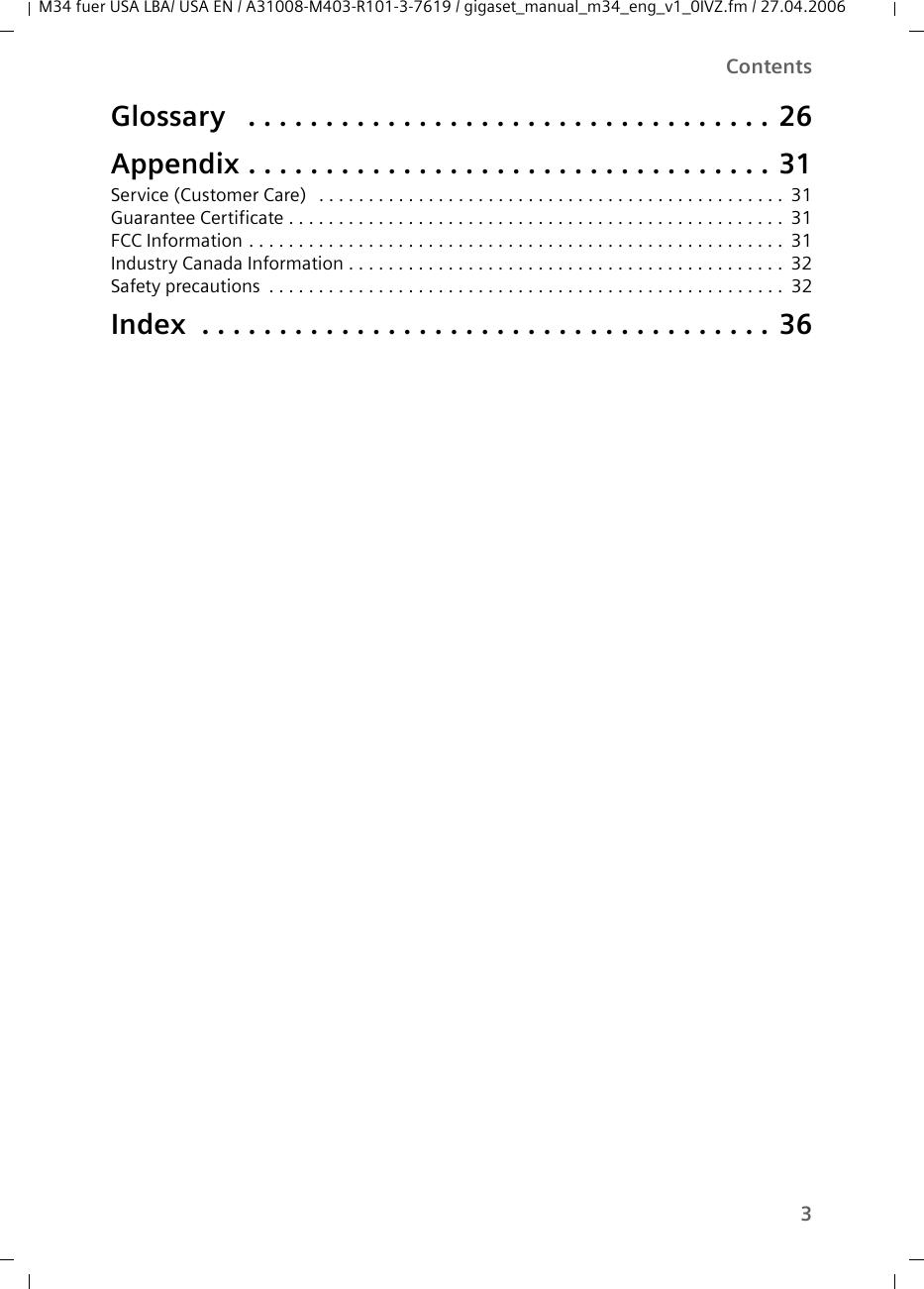 3Contents M34 fuer USA LBA/ USA EN / A31008-M403-R101-3-7619 / gigaset_manual_m34_eng_v1_0IVZ.fm / 27.04.2006Glossary  . . . . . . . . . . . . . . . . . . . . . . . . . . . . . . . . . . 26Appendix . . . . . . . . . . . . . . . . . . . . . . . . . . . . . . . . . . 31Service (Customer Care)  . . . . . . . . . . . . . . . . . . . . . . . . . . . . . . . . . . . . . . . . . . . . . . . 31Guarantee Certificate . . . . . . . . . . . . . . . . . . . . . . . . . . . . . . . . . . . . . . . . . . . . . . . . . . 31FCC Information . . . . . . . . . . . . . . . . . . . . . . . . . . . . . . . . . . . . . . . . . . . . . . . . . . . . . . 31Industry Canada Information . . . . . . . . . . . . . . . . . . . . . . . . . . . . . . . . . . . . . . . . . . . . 32Safety precautions . . . . . . . . . . . . . . . . . . . . . . . . . . . . . . . . . . . . . . . . . . . . . . . . . . . . 32Index  . . . . . . . . . . . . . . . . . . . . . . . . . . . . . . . . . . . . . 36