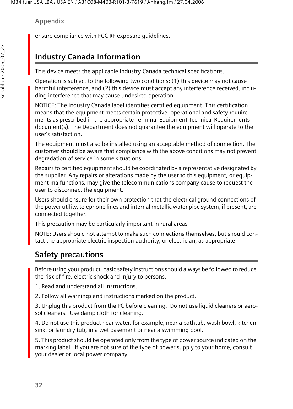 32AppendixM34 fuer USA LBA / USA EN / A31008-M403-R101-3-7619 / Anhang.fm / 27.04.2006Schablone 2005_07_27ensure compliance with FCC RF exposure guidelines.Industry Canada InformationThis device meets the applicable Industry Canada technical specifications..Operation is subject to the following two conditions: (1) this device may not cause harmful interference, and (2) this device must accept any interference received, inclu-ding interference that may cause undesired operation.NOTICE: The Industry Canada label identifies certified equipment. This certification means that the equipment meets certain protective, operational and safety require-ments as prescribed in the appropriate Terminal Equipment Technical Requirements document(s). The Department does not guarantee the equipment will operate to the user’s satisfaction.The equipment must also be installed using an acceptable method of connection. The customer should be aware that compliance with the above conditions may not prevent degradation of service in some situations.Repairs to certified equipment should be coordinated by a representative designated by the supplier. Any repairs or alterations made by the user to this equipment, or equip-ment malfunctions, may give the telecommunications company cause to request the user to disconnect the equipment.Users should ensure for their own protection that the electrical ground connections of the power utility, telephone lines and internal metallic water pipe system, if present, are connected together.This precaution may be particularly important in rural areasNOTE: Users should not attempt to make such connections themselves, but should con-tact the appropriate electric inspection authority, or electrician, as appropriate.Safety precautionsBefore using your product, basic safety instructions should always be followed to reduce the risk of fire, electric shock and injury to persons. 1. Read and understand all instructions.2. Follow all warnings and instructions marked on the product.3. Unplug this product from the PC before cleaning.  Do not use liquid cleaners or aero-sol cleaners.  Use damp cloth for cleaning. 4. Do not use this product near water, for example, near a bathtub, wash bowl, kitchen sink, or laundry tub, in a wet basement or near a swimming pool.5. This product should be operated only from the type of power source indicated on the marking label.  If you are not sure of the type of power supply to your home, consult your dealer or local power company.