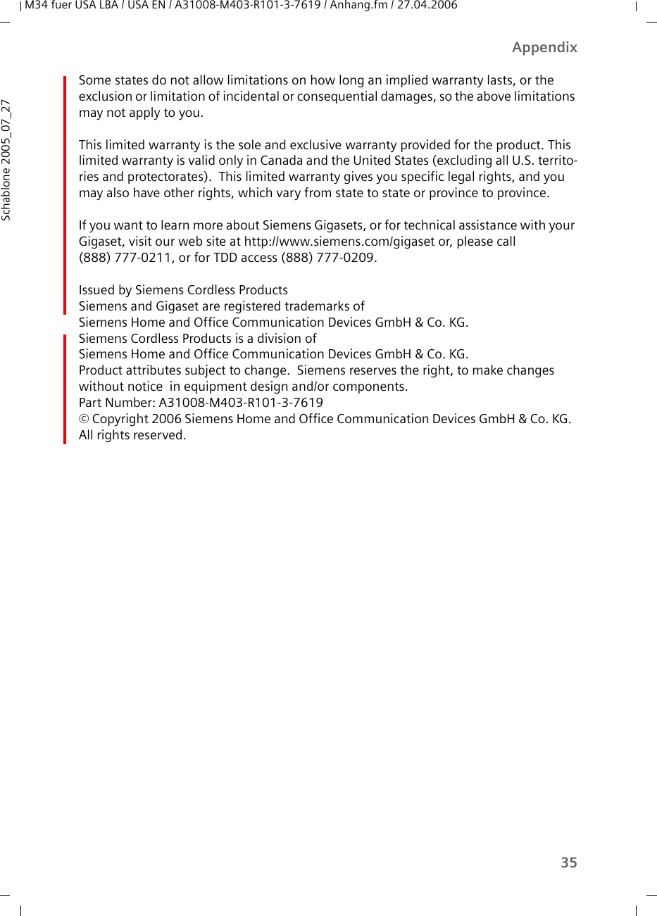 35AppendixM34 fuer USA LBA / USA EN / A31008-M403-R101-3-7619 / Anhang.fm / 27.04.2006Schablone 2005_07_27Some states do not allow limitations on how long an implied warranty lasts, or the exclusion or limitation of incidental or consequential damages, so the above limitations may not apply to you.This limited warranty is the sole and exclusive warranty provided for the product. This limited warranty is valid only in Canada and the United States (excluding all U.S. territo-ries and protectorates).  This limited warranty gives you specific legal rights, and you may also have other rights, which vary from state to state or province to province.If you want to learn more about Siemens Gigasets, or for technical assistance with your Gigaset, visit our web site at http://www.siemens.com/gigaset or, please call (888) 777-0211, or for TDD access (888) 777-0209.Issued by Siemens Cordless ProductsSiemens and Gigaset are registered trademarks of Siemens Home and Office Communication Devices GmbH &amp; Co. KG.Siemens Cordless Products is a division of Siemens Home and Office Communication Devices GmbH &amp; Co. KG.Product attributes subject to change.  Siemens reserves the right, to make changes without notice  in equipment design and/or components. Part Number: A31008-M403-R101-3-7619© Copyright 2006 Siemens Home and Office Communication Devices GmbH &amp; Co. KG.  All rights reserved.