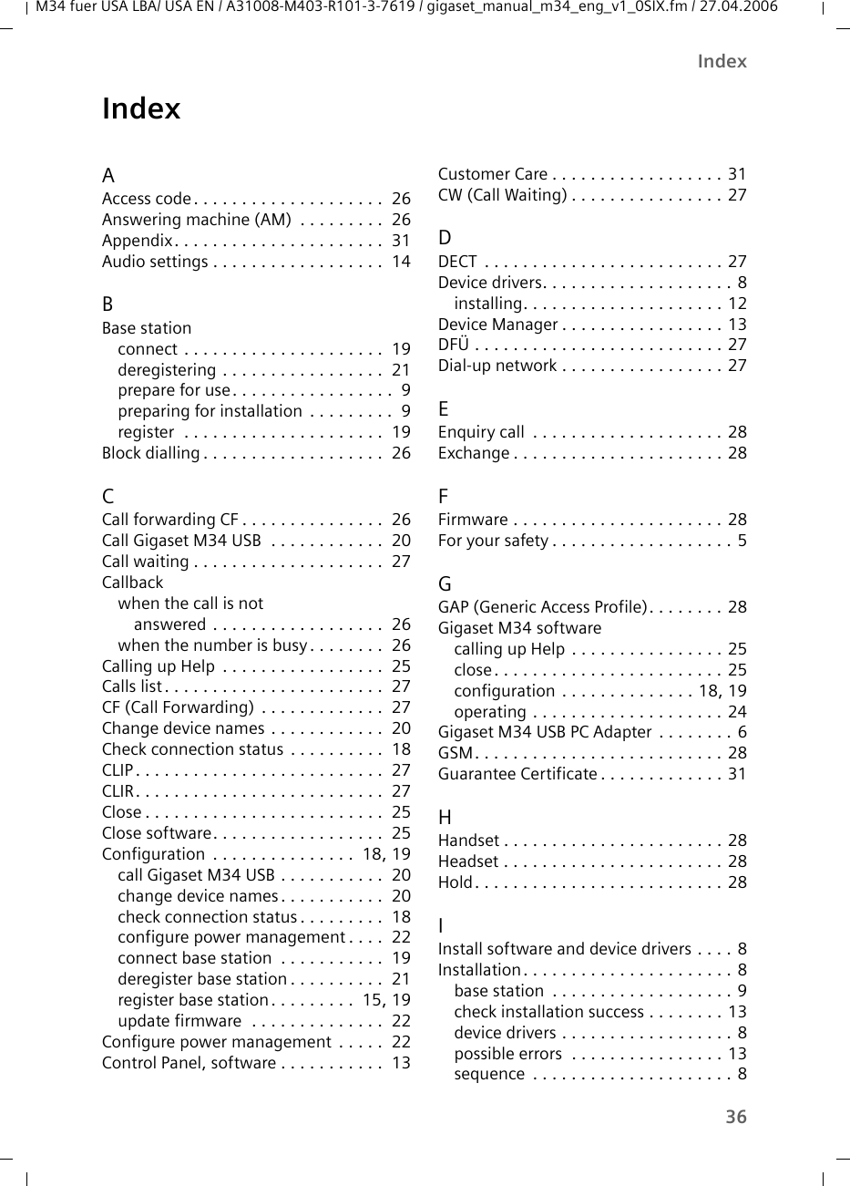 36Index M34 fuer USA LBA/ USA EN / A31008-M403-R101-3-7619 / gigaset_manual_m34_eng_v1_0SIX.fm / 27.04.2006IndexAAccess code. . . . . . . . . . . . . . . . . . . .  26Answering machine (AM)  . . . . . . . . .  26Appendix. . . . . . . . . . . . . . . . . . . . . .  31Audio settings . . . . . . . . . . . . . . . . . .  14BBase stationconnect . . . . . . . . . . . . . . . . . . . . .  19deregistering . . . . . . . . . . . . . . . . .  21prepare for use. . . . . . . . . . . . . . . . .  9preparing for installation  . . . . . . . . .  9register  . . . . . . . . . . . . . . . . . . . . .  19Block dialling . . . . . . . . . . . . . . . . . . .  26CCall forwarding CF . . . . . . . . . . . . . . .  26Call Gigaset M34 USB  . . . . . . . . . . . .  20Call waiting . . . . . . . . . . . . . . . . . . . .  27Callbackwhen the call is not answered . . . . . . . . . . . . . . . . . .  26when the number is busy . . . . . . . .  26Calling up Help  . . . . . . . . . . . . . . . . .  25Calls list. . . . . . . . . . . . . . . . . . . . . . .  27CF (Call Forwarding) . . . . . . . . . . . . .  27Change device names . . . . . . . . . . . .  20Check connection status . . . . . . . . . .  18CLIP. . . . . . . . . . . . . . . . . . . . . . . . . .  27CLIR. . . . . . . . . . . . . . . . . . . . . . . . . .  27Close . . . . . . . . . . . . . . . . . . . . . . . . .  25Close software. . . . . . . . . . . . . . . . . .  25Configuration  . . . . . . . . . . . . . . .  18, 19call Gigaset M34 USB . . . . . . . . . . .  20change device names. . . . . . . . . . .  20check connection status . . . . . . . . .  18configure power management . . . .  22connect base station  . . . . . . . . . . .  19deregister base station . . . . . . . . . .  21register base station. . . . . . . . .  15, 19update firmware  . . . . . . . . . . . . . .  22Configure power management . . . . .  22Control Panel, software . . . . . . . . . . .  13Customer Care . . . . . . . . . . . . . . . . . . 31CW (Call Waiting) . . . . . . . . . . . . . . . . 27DDECT  . . . . . . . . . . . . . . . . . . . . . . . . . 27Device drivers. . . . . . . . . . . . . . . . . . . . 8installing. . . . . . . . . . . . . . . . . . . . . 12Device Manager . . . . . . . . . . . . . . . . . 13DFÜ . . . . . . . . . . . . . . . . . . . . . . . . . . 27Dial-up network . . . . . . . . . . . . . . . . . 27EEnquiry call  . . . . . . . . . . . . . . . . . . . . 28Exchange . . . . . . . . . . . . . . . . . . . . . . 28FFirmware . . . . . . . . . . . . . . . . . . . . . . 28For your safety . . . . . . . . . . . . . . . . . . . 5GGAP (Generic Access Profile). . . . . . . . 28Gigaset M34 softwarecalling up Help . . . . . . . . . . . . . . . . 25close. . . . . . . . . . . . . . . . . . . . . . . . 25configuration . . . . . . . . . . . . . . 18, 19operating . . . . . . . . . . . . . . . . . . . . 24Gigaset M34 USB PC Adapter . . . . . . . . 6GSM. . . . . . . . . . . . . . . . . . . . . . . . . . 28Guarantee Certificate . . . . . . . . . . . . . 31HHandset . . . . . . . . . . . . . . . . . . . . . . . 28Headset . . . . . . . . . . . . . . . . . . . . . . . 28Hold. . . . . . . . . . . . . . . . . . . . . . . . . . 28IInstall software and device drivers . . . . 8Installation. . . . . . . . . . . . . . . . . . . . . . 8base station  . . . . . . . . . . . . . . . . . . . 9check installation success . . . . . . . . 13device drivers . . . . . . . . . . . . . . . . . . 8possible errors  . . . . . . . . . . . . . . . . 13sequence  . . . . . . . . . . . . . . . . . . . . . 8