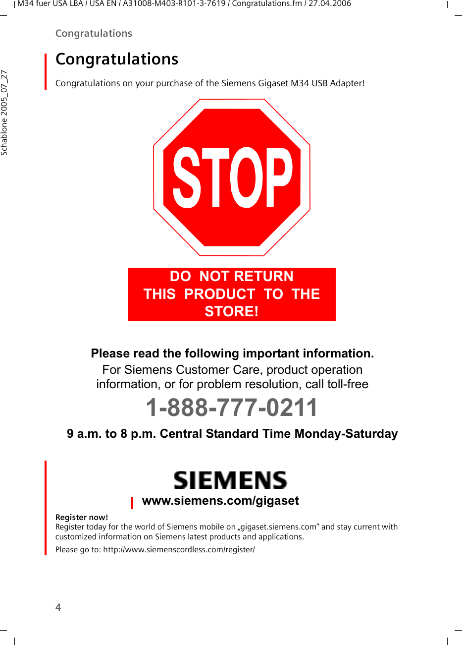 4CongratulationsM34 fuer USA LBA / USA EN / A31008-M403-R101-3-7619 / Congratulations.fm / 27.04.2006Schablone 2005_07_27CongratulationsCongratulations on your purchase of the Siemens Gigaset M34 USB Adapter! Register now! Register today for the world of Siemens mobile on „gigaset.siemens.com“ and stay current with customized information on Siemens latest products and applications.Please go to: http://www.siemenscordless.com/register/DO  NOT RETURN  THIS  PRODUCT  TO  THE  STORE!Please read the following important information.For Siemens Customer Care, product operation information, or for problem resolution, call toll-free 1-888-777-02119 a.m. to 8 p.m. Central Standard Time Monday-Saturdaywww.siemens.com/gigaset