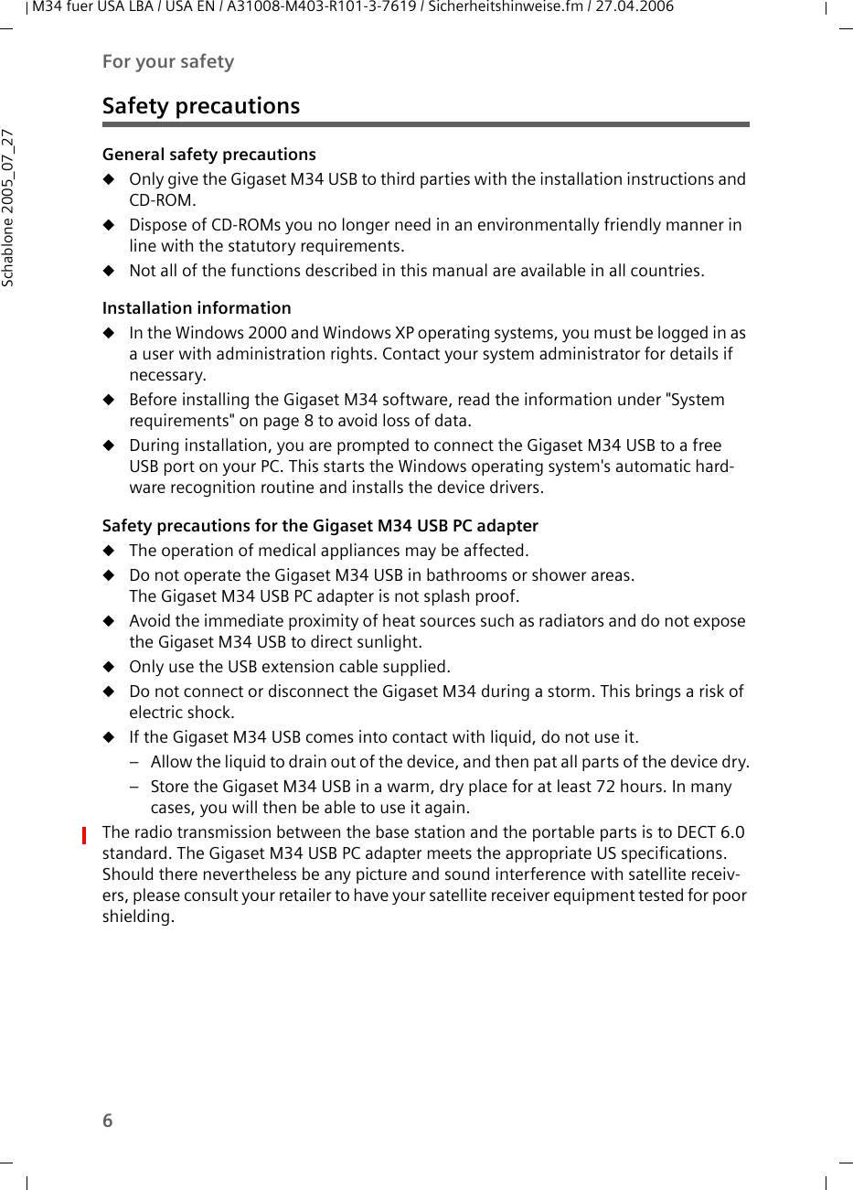 6For your safetyM34 fuer USA LBA / USA EN / A31008-M403-R101-3-7619 / Sicherheitshinweise.fm / 27.04.2006Schablone 2005_07_27Safety precautionsGeneral safety precautionsuOnly give the Gigaset M34 USB to third parties with the installation instructions and CD-ROM.uDispose of CD-ROMs you no longer need in an environmentally friendly manner in line with the statutory requirements.uNot all of the functions described in this manual are available in all countries.Installation informationuIn the Windows 2000 and Windows XP operating systems, you must be logged in as a user with administration rights. Contact your system administrator for details if necessary.uBefore installing the Gigaset M34 software, read the information under &quot;System requirements&quot; on page 8 to avoid loss of data.uDuring installation, you are prompted to connect the Gigaset M34 USB to a free USB port on your PC. This starts the Windows operating system&apos;s automatic hard-ware recognition routine and installs the device drivers. Safety precautions for the Gigaset M34 USB PC adapteruThe operation of medical appliances may be affected.uDo not operate the Gigaset M34 USB in bathrooms or shower areas. The Gigaset M34 USB PC adapter is not splash proof.uAvoid the immediate proximity of heat sources such as radiators and do not expose the Gigaset M34 USB to direct sunlight.uOnly use the USB extension cable supplied. uDo not connect or disconnect the Gigaset M34 during a storm. This brings a risk of electric shock.uIf the Gigaset M34 USB comes into contact with liquid, do not use it. – Allow the liquid to drain out of the device, and then pat all parts of the device dry.– Store the Gigaset M34 USB in a warm, dry place for at least 72 hours. In many cases, you will then be able to use it again.The radio transmission between the base station and the portable parts is to DECT 6.0 standard. The Gigaset M34 USB PC adapter meets the appropriate US specifications. Should there nevertheless be any picture and sound interference with satellite receiv-ers, please consult your retailer to have your satellite receiver equipment tested for poor shielding.