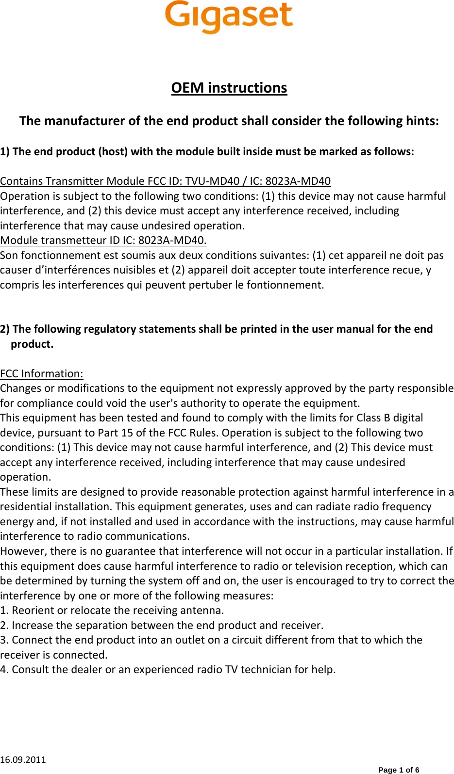  16.09.2011                    Page 1 of 6 OEMinstructionsThemanufactureroftheendproductshallconsiderthefollowinghints:1)Theendproduct(host)withthemodulebuiltinsidemustbemarkedasfollows:ContainsTransmitterModuleFCCID:TVU‐MD40/IC:8023A‐MD40Operationissubjecttothefollowingtwoconditions:(1)thisdevicemaynotcauseharmfulinterference,and(2)thisdevicemustacceptanyinterferencereceived,includinginterferencethatmaycauseundesiredoperation.ModuletransmetteurIDIC:8023A‐MD40.Sonfonctionnementestsoumisauxdeuxconditionssuivantes:(1)cetappareilnedoitpascauserd’interférencesnuisibleset(2)appareildoitacceptertouteinterferencerecue,ycomprislesinterferencesquipeuventpertuberlefontionnement.2)Thefollowingregulatorystatementsshallbeprintedintheusermanualfortheendproduct.FCCInformation:Changesormodificationstotheequipmentnotexpresslyapprovedbythepartyresponsibleforcompliancecouldvoidtheuser&apos;sauthoritytooperatetheequipment.ThisequipmenthasbeentestedandfoundtocomplywiththelimitsforClassBdigitaldevice,pursuanttoPart15oftheFCCRules.Operationissubjecttothefollowingtwoconditions:(1)Thisdevicemaynotcauseharmfulinterference,and(2)Thisdevicemustacceptanyinterferencereceived,includinginterferencethatmaycauseundesiredoperation.Theselimitsaredesignedtoprovidereasonableprotectionagainstharmfulinterferenceinaresidentialinstallation.Thisequipmentgenerates,usesandcanradiateradiofrequencyenergyand,ifnotinstalledandusedinaccordancewiththeinstructions,maycauseharmfulinterferencetoradiocommunications.However,thereisnoguaranteethatinterferencewillnotoccurinaparticularinstallation.Ifthisequipmentdoescauseharmfulinterferencetoradioortelevisionreception,whichcanbedeterminedbyturningthesystemoffandon,theuserisencouragedtotrytocorrecttheinterferencebyoneormoreofthefollowingmeasures:1.Reorientorrelocatethereceivingantenna.2.Increasetheseparationbetweentheendproductandreceiver.3.Connecttheendproductintoanoutletonacircuitdifferentfromthattowhichthereceiverisconnected.4.ConsultthedealeroranexperiencedradioTVtechnicianforhelp.