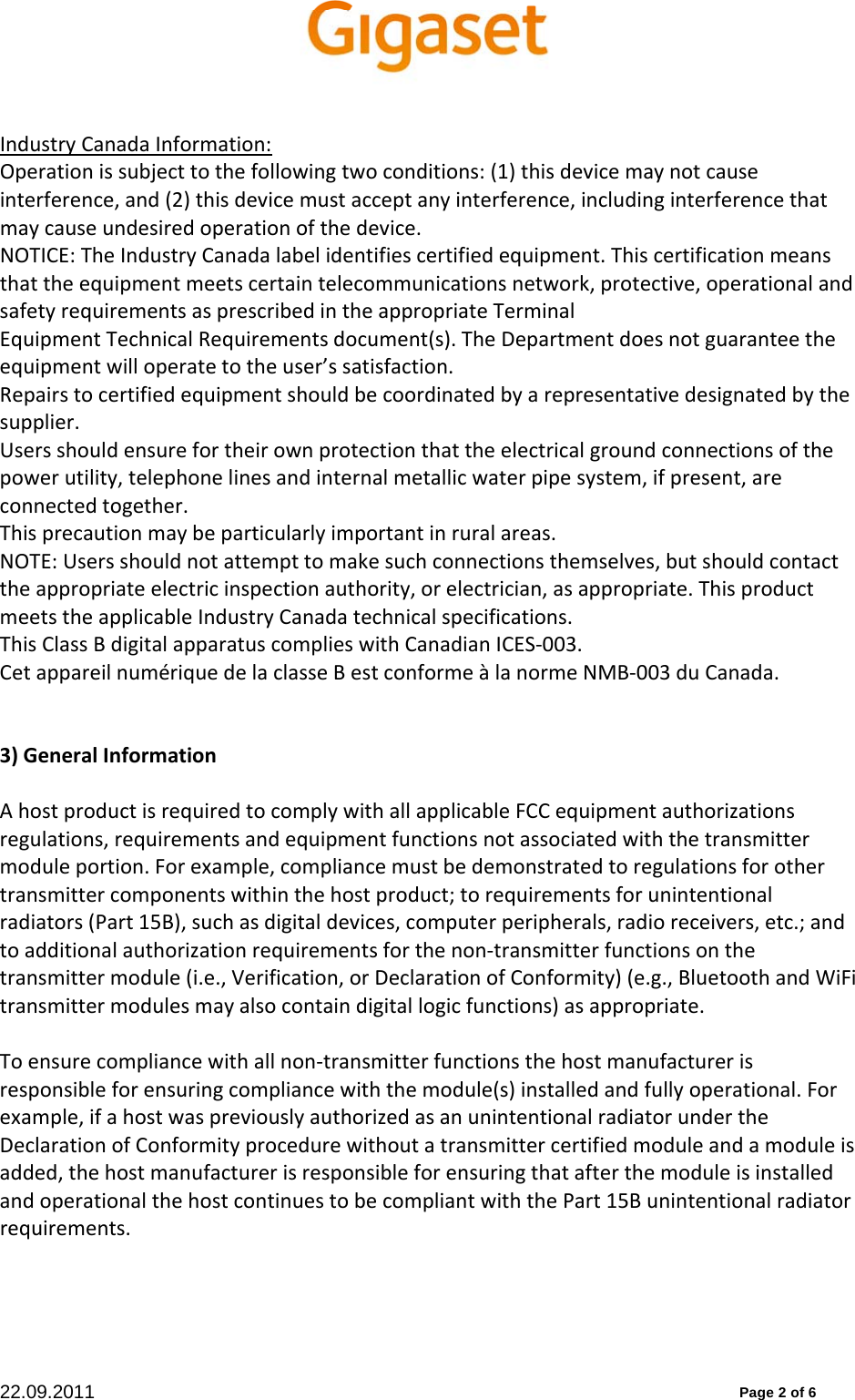 22.09.2011          Page 2 of 6 IndustryCanadaInformation:Operationissubjecttothefollowingtwoconditions:(1)thisdevicemaynotcauseinterference,and(2)thisdevicemustacceptanyinterference,includinginterferencethatmaycauseundesiredoperationofthedevice.NOTICE:TheIndustryCanadalabelidentifiescertifiedequipment.Thiscertificationmeansthattheequipmentmeetscertaintelecommunicationsnetwork,protective,operationalandsafetyrequirementsasprescribedintheappropriateTerminalEquipmentTechnicalRequirementsdocument(s).TheDepartmentdoesnotguaranteetheequipmentwilloperatetotheuser’ssatisfaction.Repairstocertifiedequipmentshouldbecoordinatedbyarepresentativedesignatedbythesupplier.Usersshouldensurefortheirownprotectionthattheelectricalgroundconnectionsofthepowerutility,telephonelinesandinternalmetallicwaterpipesystem,ifpresent,areconnectedtogether.Thisprecautionmaybeparticularlyimportantinruralareas.NOTE:Usersshouldnotattempttomakesuchconnectionsthemselves,butshouldcontacttheappropriateelectricinspectionauthority,orelectrician,asappropriate.ThisproductmeetstheapplicableIndustryCanadatechnicalspecifications.ThisClassBdigitalapparatuscomplieswithCanadianICES‐003.CetappareilnumériquedelaclasseBestconformeàlanormeNMB‐003duCanada.3)GeneralInformationAhostproductisrequiredtocomplywithallapplicableFCCequipmentauthorizationsregulations,requirementsandequipmentfunctionsnotassociatedwiththetransmittermoduleportion.Forexample,compliancemustbedemonstratedtoregulationsforothertransmittercomponentswithinthehostproduct;torequirementsforunintentionalradiators(Part15B),suchasdigitaldevices,computerperipherals,radioreceivers,etc.;andtoadditionalauthorizationrequirementsforthenon‐transmitterfunctionsonthetransmittermodule(i.e.,Verification,orDeclarationofConformity)(e.g.,BluetoothandWiFitransmittermodulesmayalsocontaindigitallogicfunctions)asappropriate.Toensurecompliancewithallnon‐transmitterfunctionsthehostmanufacturerisresponsibleforensuringcompliancewiththemodule(s)installedandfullyoperational.Forexample,ifahostwaspreviouslyauthorizedasanunintentionalradiatorundertheDeclarationofConformityprocedurewithoutatransmittercertifiedmoduleandamoduleisadded,thehostmanufacturerisresponsibleforensuringthatafterthemoduleisinstalledandoperationalthehostcontinuestobecompliantwiththePart15Bunintentionalradiatorrequirements.