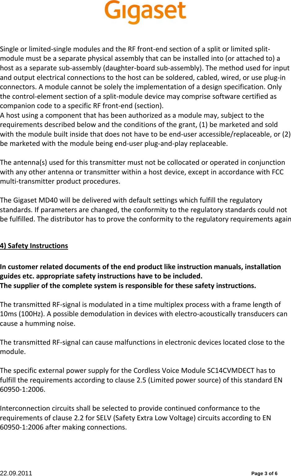 22.09.2011          Page 3 of 6 Singleorlimited‐singlemodulesandtheRFfront‐endsectionofasplitorlimitedsplit‐modulemustbeaseparatephysicalassemblythatcanbeinstalledinto(orattachedto)ahostasaseparatesub‐assembly(daughter‐boardsub‐assembly).Themethodusedforinputandoutputelectricalconnectionstothehostcanbesoldered,cabled,wired,oruseplug‐inconnectors.Amodulecannotbesolelytheimplementationofadesignspecification.Onlythecontrol‐elementsectionofasplit‐moduledevicemaycomprisesoftwarecertifiedascompanioncodetoaspecificRFfront‐end(section).Ahostusingacomponentthathasbeenauthorizedasamodulemay,subjecttotherequirementsdescribedbelowandtheconditionsofthegrant,(1)bemarketedandsoldwiththemodulebuiltinsidethatdoesnothavetobeend‐useraccessible/replaceable,or(2)bemarketedwiththemodulebeingend‐userplug‐and‐playreplaceable.Theantenna(s)usedforthistransmittermustnotbecollocatedoroperatedinconjunctionwithanyotherantennaortransmitterwithinahostdevice,exceptinaccordancewithFCCmulti‐transmitterproductprocedures.TheGigasetMD40willbedeliveredwithdefaultsettingswhichfulfilltheregulatorystandards.Ifparametersarechanged,theconformitytotheregulatorystandardscouldnotbefulfilled.Thedistributorhastoprovetheconformitytotheregulatoryrequirementsagain4)SafetyInstructionsIncustomerrelateddocumentsoftheendproductlikeinstructionmanuals,installationguidesetc.appropriatesafetyinstructionshavetobeincluded.Thesupplierofthecompletesystemisresponsibleforthesesafetyinstructions.ThetransmittedRF‐signalismodulatedinatimemultiplexprocesswithaframelengthof10ms(100Hz).Apossibledemodulationindeviceswithelectro‐acousticallytransducerscancauseahummingnoise.ThetransmittedRF‐signalcancausemalfunctionsinelectronicdeviceslocatedclosetothemodule.ThespecificexternalpowersupplyfortheCordlessVoiceModuleSC14CVMDECThastofulfilltherequirementsaccordingtoclause2.5(Limitedpowersource)ofthisstandardEN60950‐1:2006.Interconnectioncircuitsshallbeselectedtoprovidecontinuedconformancetotherequirementsofclause2.2forSELV(SafetyExtraLowVoltage)circuitsaccordingtoEN60950‐1:2006aftermakingconnections.