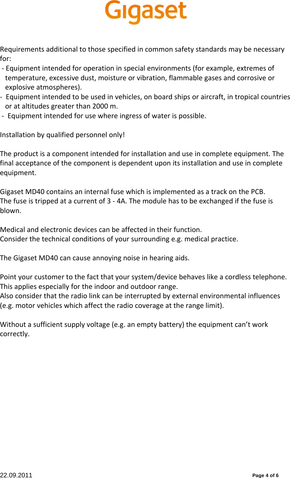 22.09.2011          Page 4 of 6 Requirementsadditionaltothosespecifiedincommonsafetystandardsmaybenecessaryfor:‐Equipmentintendedforoperationinspecialenvironments(forexample,extremesoftemperature,excessivedust,moistureorvibration,flammablegasesandcorrosiveorexplosiveatmospheres).‐Equipmentintendedtobeusedinvehicles,onboardshipsoraircraft,intropicalcountriesorataltitudesgreaterthan2000m.‐Equipmentintendedforusewhereingressofwaterispossible.Installationbyqualifiedpersonnelonly!Theproductisacomponentintendedforinstallationanduseincompleteequipment.Thefinalacceptanceofthecomponentisdependentuponitsinstallationanduseincompleteequipment.GigasetMD40containsaninternalfusewhichisimplementedasatrackonthePCB.Thefuseistrippedatacurrentof3‐4A.Themodulehastobeexchangedifthefuseisblown.Medicalandelectronicdevicescanbeaffectedintheirfunction.Considerthetechnicalconditionsofyoursurroundinge.g.medicalpractice.TheGigasetMD40cancauseannoyingnoiseinhearingaids.Pointyourcustomertothefactthatyoursystem/devicebehaveslikeacordlesstelephone.Thisappliesespeciallyfortheindoorandoutdoorrange.Alsoconsiderthattheradiolinkcanbeinterruptedbyexternalenvironmentalinfluences(e.g.motorvehicleswhichaffecttheradiocoverageattherangelimit).Withoutasufficientsupplyvoltage(e.g.anemptybattery)theequipmentcan’tworkcorrectly.