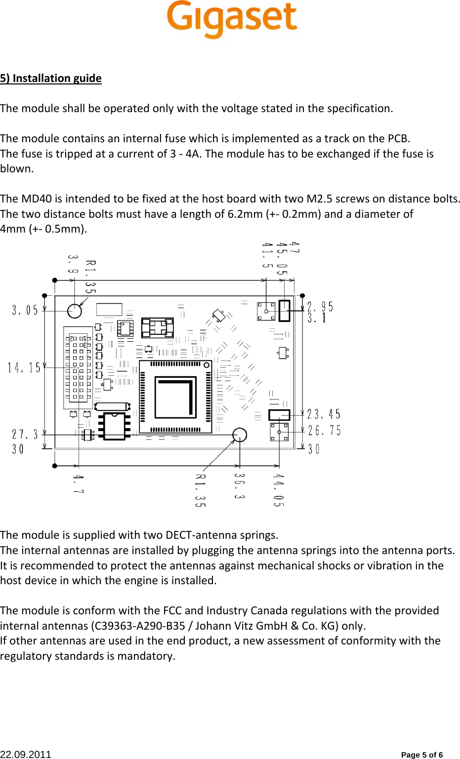 22.09.2011          Page 5 of 6 5)InstallationguideThemoduleshallbeoperatedonlywiththevoltagestatedinthespecification.ThemodulecontainsaninternalfusewhichisimplementedasatrackonthePCB.Thefuseistrippedatacurrentof3‐4A.Themodulehastobeexchangedifthefuseisblown.TheMD40isintendedtobefixedatthehostboardwithtwoM2.5screwsondistancebolts.Thetwodistanceboltsmusthavealengthof6.2mm(+‐0.2mm)andadiameterof4mm(+‐0.5mm).ThemoduleissuppliedwithtwoDECT‐antennasprings.Theinternalantennasareinstalledbypluggingtheantennaspringsintotheantennaports.Itisrecommendedtoprotecttheantennasagainstmechanicalshocksorvibrationinthehostdeviceinwhichtheengineisinstalled.ThemoduleisconformwiththeFCCandIndustryCanadaregulationswiththeprovidedinternalantennas(C39363‐A290‐B35/JohannVitzGmbH&amp;Co.KG)only.Ifotherantennasareusedintheendproduct,anewassessmentofconformitywiththeregulatorystandardsismandatory. 