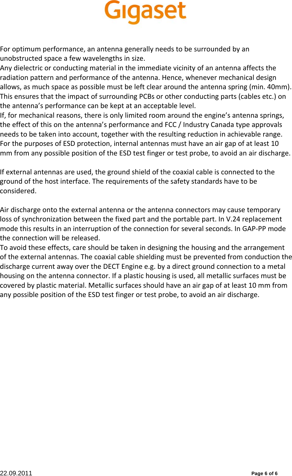 22.09.2011          Page 6 of 6 Foroptimumperformance,anantennagenerallyneedstobesurroundedbyanunobstructedspaceafewwavelengthsinsize.Anydielectricorconductingmaterialintheimmediatevicinityofanantennaaffectstheradiationpatternandperformanceoftheantenna.Hence,whenevermechanicaldesignallows,asmuchspaceaspossiblemustbeleftcleararoundtheantennaspring(min.40mm).ThisensuresthattheimpactofsurroundingPCBsorotherconductingparts(cablesetc.)ontheantenna’sperformancecanbekeptatanacceptablelevel.If,formechanicalreasons,thereisonlylimitedroomaroundtheengine’santennasprings,theeffectofthisontheantenna’sperformanceandFCC/IndustryCanadatypeapprovalsneedstobetakenintoaccount,togetherwiththeresultingreductioninachievablerange.ForthepurposesofESDprotection,internalantennasmusthaveanairgapofatleast10mmfromanypossiblepositionoftheESDtestfingerortestprobe,toavoidanairdischarge.Ifexternalantennasareused,thegroundshieldofthecoaxialcableisconnectedtothegroundofthehostinterface.Therequirementsofthesafetystandardshavetobeconsidered.Airdischargeontotheexternalantennaortheantennaconnectorsmaycausetemporarylossofsynchronizationbetweenthefixedpartandtheportablepart.InV.24replacementmodethisresultsinaninterruptionoftheconnectionforseveralseconds.InGAP‐PPmodetheconnectionwillbereleased.Toavoidtheseeffects,careshouldbetakenindesigningthehousingandthearrangementoftheexternalantennas.ThecoaxialcableshieldingmustbepreventedfromconductionthedischargecurrentawayovertheDECTEnginee.g.byadirectgroundconnectiontoametalhousingontheantennaconnector.Ifaplastichousingisused,allmetallicsurfacesmustbecoveredbyplasticmaterial.Metallicsurfacesshouldhaveanairgapofatleast10mmfromanypossiblepositionoftheESDtestfingerortestprobe,toavoidanairdischarge.