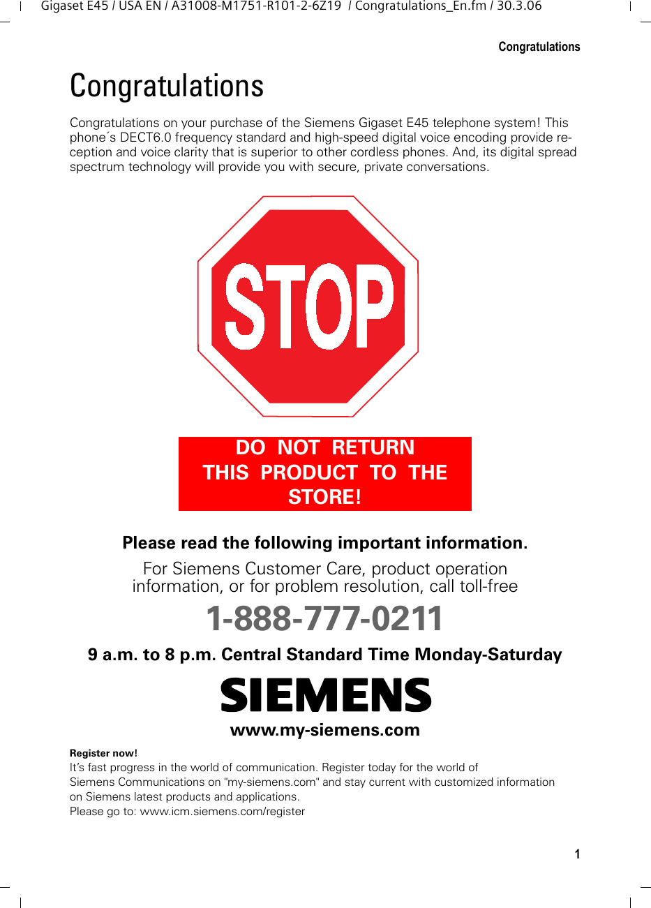 1CongratulationsGigaset E45 / USA EN / A31008-M1751-R101-2-6Z19  / Congratulations_En.fm / 30.3.06Congratulations Congratulations on your purchase of the Siemens Gigaset E45 telephone system! This phone´s DECT6.0 frequency standard and high-speed digital voice encoding provide re-ception and voice clarity that is superior to other cordless phones. And, its digital spread spectrum technology will provide you with secure, private conversations.Please read the following important information.For Siemens Customer Care, product operation information, or for problem resolution, call toll-free 1-888-777-02119 a.m. to 8 p.m. Central Standard Time Monday-Saturdayswww.my-siemens.comRegister now!It’s fast progress in the world of communication. Register today for the world of Siemens Communications on &quot;my-siemens.com&quot; and stay current with customized information on Siemens latest products and applications.Please go to: www.icm.siemens.com/registerDO  NOT  RETURN  THIS  PRODUCT  TO  THE  STORE!