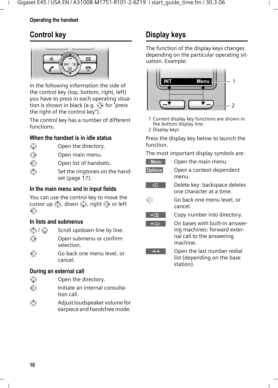 10Operating the handsetGigaset E45 / USA EN / A31008-M1751-R101-2-6Z19  / start_guide_time.fm / 30.3.06Control keyIn the following information the side of the control key (top, bottom, right, left) you have to press in each operating situa-tion is shown in black (e.g. v for &quot;press the right of the control key&quot;). The control key has a number of different functions:When the handset is in idle status s  Open the directory.v  Open main menu.u  Open list of handsets.tSet the ringtones on the hand-set (page 17).In the main menu and in input fieldsYou can use the control key to move the cursor up t, down s, right v or left u. In lists and submenus t/ s  Scroll up/down line by line.v  Open submenu or confirm selection.u  Go back one menu level, or cancel.During an external calls  Open the directory.u  Initiate an internal consulta-tion call.tAdjust loudspeaker volume for earpiece and handsfree mode. Display keysThe function of the display keys changes depending on the particular operating sit-uation. Example:1 Current display key functions are shown in the bottom display line.2 Display keysPress the display key below to launch the function. The most important display symbols are:§§§§§§Menu§§§§§ Open the main menu.§Options§  Open a context-dependent menu.WDelete key: backspace deletes one character at a time.u  Go back one menu level, or cancel.ÓCopy number into directory. ŸOn bases with built-in answer-ing machines: forward exter-nal call to the answering machine.•Open the last number redial list (depending on the base station).2INT Menu 1