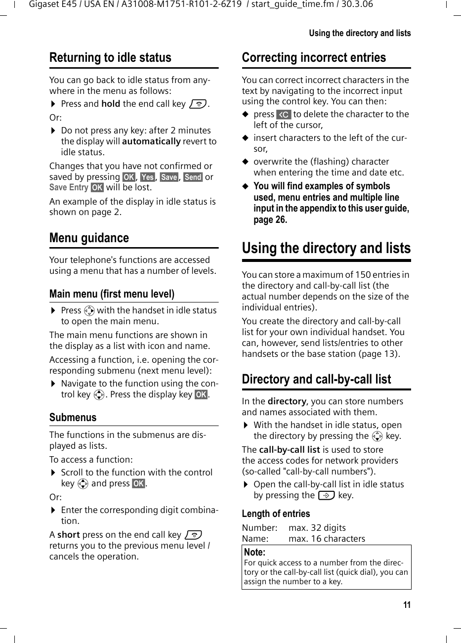 11Using the directory and listsGigaset E45 / USA EN / A31008-M1751-R101-2-6Z19  / start_guide_time.fm / 30.3.06Returning to idle statusYou can go back to idle status from any-where in the menu as follows:¤Press and hold the end call key a.Or:¤Do not press any key: after 2 minutes the display will automatically revert to idle status.Changes that you have not confirmed or saved by pressing §OK§, §Yes§, §Save§, §Send§ or Save Entry §OK§ will be lost.An example of the display in idle status is shown on page 2. Menu guidanceYour telephone&apos;s functions are accessed using a menu that has a number of levels. Main menu (first menu level) ¤Press v with the handset in idle status to open the main menu.The main menu functions are shown in the display as a list with icon and name. Accessing a function, i.e. opening the cor-responding submenu (next menu level):¤Navigate to the function using the con-trol key q. Press the display key §OK§. Submenus The functions in the submenus are dis-played as lists. To access a function:¤Scroll to the function with the control key q and press §OK§. Or:¤Enter the corresponding digit combina-tion.A short press on the end call key a returns you to the previous menu level / cancels the operation.Correcting incorrect entries You can correct incorrect characters in the text by navigating to the incorrect input using the control key. You can then:upress X to delete the character to the left of the cursor, uinsert characters to the left of the cur-sor, uoverwrite the (flashing) character when entering the time and date etc.uYou will find examples of symbols used, menu entries and multiple line input in the appendix to this user guide, page 26.Using the directory and listsYou can store a maximum of 150 entries in the directory and call-by-call list (the actual number depends on the size of the individual entries).You create the directory and call-by-call list for your own individual handset. You can, however, send lists/entries to other handsets or the base station (page 13).Directory and call-by-call listIn the directory, you can store numbers and names associated with them.¤With the handset in idle status, open the directory by pressing the s key. The call-by-call list is used to store the access codes for network providers (so-called &quot;call-by-call numbers&quot;). ¤Open the call-by-call list in idle status by pressing the C key.Length of entriesNumber:  max. 32 digits Name:  max. 16 characters Note:For quick access to a number from the direc-tory or the call-by-call list (quick dial), you can assign the number to a key.