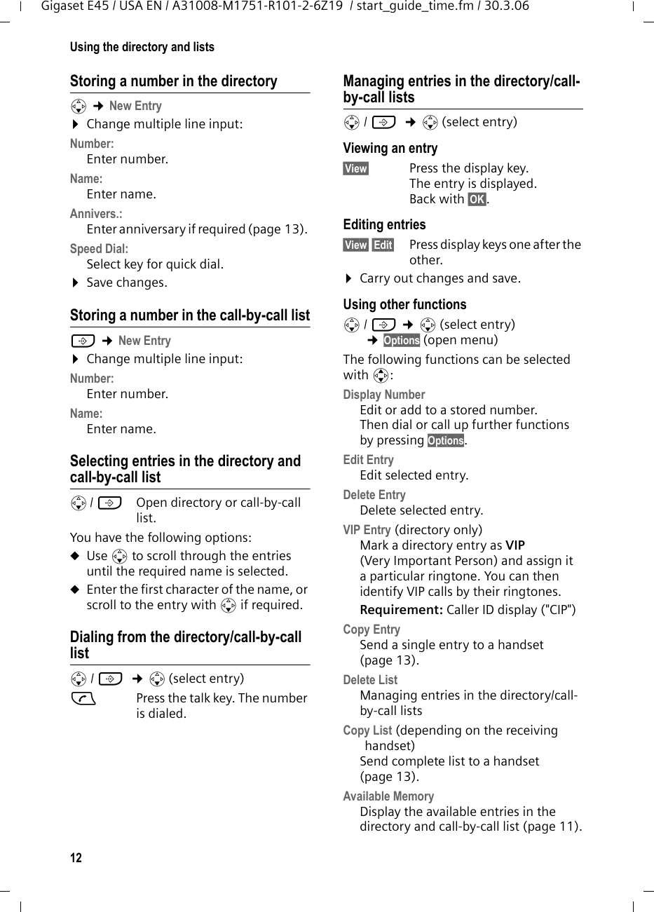 12Using the directory and listsGigaset E45 / USA EN / A31008-M1751-R101-2-6Z19  / start_guide_time.fm / 30.3.06Storing a number in the directorys ¢New Entry ¤Change multiple line input:Number:Enter number. Name:Enter name. Annivers.: Enter anniversary if required (page 13). Speed Dial:Select key for quick dial.¤Save changes.Storing a number in the call-by-call listC ¢New Entry ¤Change multiple line input:Number:Enter number. Name:Enter name. Selecting entries in the directory and call-by-call lists/ C  Open directory or call-by-call list. You have the following options:uUse s to scroll through the entries until the required name is selected. uEnter the first character of the name, or scroll to the entry with s if required. Dialing from the directory/call-by-call lists/ C  ¢s(select entry)cPress the talk key. The number is dialed. Managing entries in the directory/call-by-call listss/ C  ¢s(select entry)Viewing an entry §View§  Press the display key.The entry is displayed. Back with §OK§.Editing entries §View§ §Edit§  Press display keys one after the other. ¤Carry out changes and save.Using other functions s/ C ¢s(select entry) ¢Options (open menu)The following functions can be selected with q:Display Number Edit or add to a stored number. Then dial or call up further functions by pressing Options.Edit Entry  Edit selected entry.Delete Entry Delete selected entry.VIP Entry (directory only)Mark a directory entry as VIP (Very Important Person) and assign it a particular ringtone. You can then identify VIP calls by their ringtones. Requirement: Caller ID display (&quot;CIP&quot;)Copy EntrySend a single entry to a handset (page 13).Delete List Managing entries in the directory/call-by-call listsCopy List (depending on the receiving handset) Send complete list to a handset (page 13).Available Memory Display the available entries in the directory and call-by-call list (page 11).