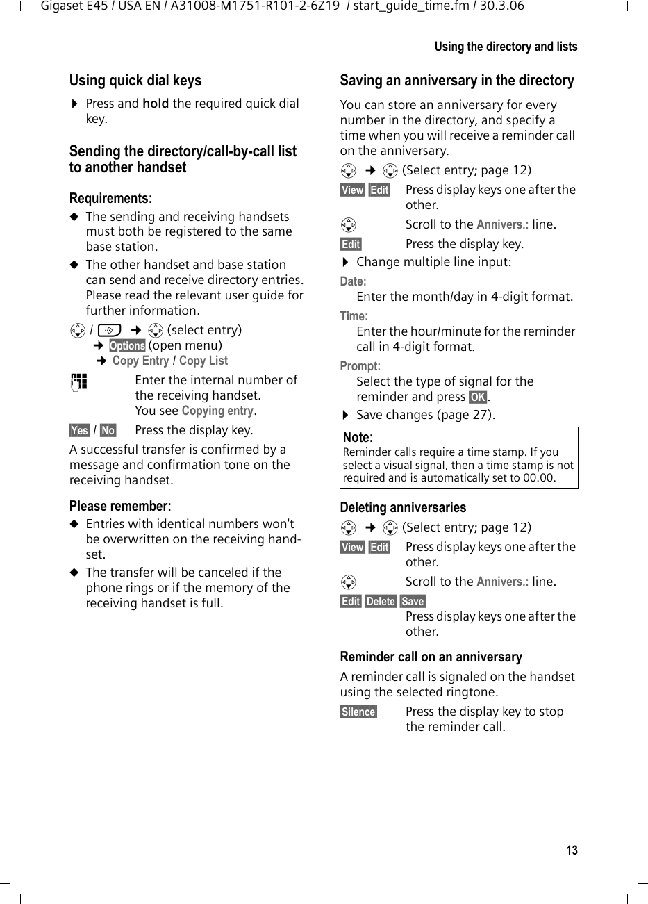 13Using the directory and listsGigaset E45 / USA EN / A31008-M1751-R101-2-6Z19  / start_guide_time.fm / 30.3.06Using quick dial keys¤Press and hold the required quick dial key.Sending the directory/call-by-call list to another handsetRequirements:uThe sending and receiving handsets must both be registered to the same base station. uThe other handset and base station can send and receive directory entries. Please read the relevant user guide for further information.s/ C  ¢s(select entry) ¢Options (open menu) ¢Copy Entry / Copy List ~Enter the internal number of the receiving handset. You see Copying entry.§Yes§ / §No§ Press the display key.A successful transfer is confirmed by a message and confirmation tone on the receiving handset. Please remember: uEntries with identical numbers won&apos;t be overwritten on the receiving hand-set. uThe transfer will be canceled if the phone rings or if the memory of the receiving handset is full.Saving an anniversary in the directory You can store an anniversary for every number in the directory, and specify a time when you will receive a reminder call on the anniversary.s  ¢s (Select entry; page 12)§View§ §Edit§  Press display keys one after the other.sScroll to the Annivers.: line.§Edit§  Press the display key.¤Change multiple line input:Date:Enter the month/day in 4-digit format.Time: Enter the hour/minute for the reminder call in 4-digit format. Prompt:Select the type of signal for the reminder and press §OK§.¤Save changes (page 27).Deleting anniversariess  ¢s (Select entry; page 12)§View§ §Edit§  Press display keys one after the other.sScroll to the Annivers.: line.§Edit§ §Delete§ §Save§ Press display keys one after the other.Reminder call on an anniversaryA reminder call is signaled on the handset using the selected ringtone.§Silence§ Press the display key to stop the reminder call. Note:Reminder calls require a time stamp. If you select a visual signal, then a time stamp is not required and is automatically set to 00.00.